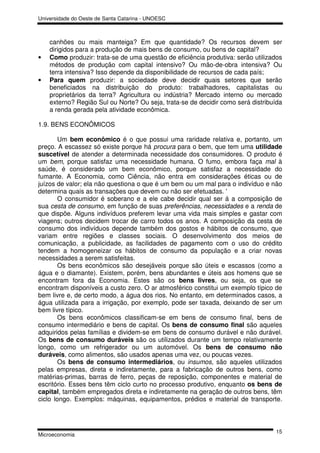 Universidade do Oeste de Santa Catarina - UNOESC



    canhões ou mais manteiga? Em que quantidade? Os recursos devem ser
    dirigidos para a produção de mais bens de consumo, ou bens de capital?
•   Como produzir: trata-se de uma questão de eficiência produtiva: serão utilizados
    métodos de produção com capital intensivo? Ou mão-de-obra intensiva? Ou
    terra intensiva? Isso depende da disponibilidade de recursos de cada país;
•   Para quem produzir: a sociedade deve decidir quais setores que serão
    beneficiados na distribuição do produto: trabalhadores, capitalistas ou
    proprietários da terra? Agricultura ou indústria? Mercado interno ou mercado
    externo? Região Sul ou Norte? Ou seja, trata-se de decidir como será distribuída
    a renda gerada pela atividade econômica.

1.9. BENS ECONÔMICOS

        Um bem econômico é o que possui uma raridade relativa e, portanto, um
preço. A escassez só existe porque há procura para o bem, que tem uma utilidade
suscetível de atender a determinada necessidade dos consumidores. O produto é
um bem, porque satisfaz uma necessidade humana. O fumo, embora faça mal à
saúde, é considerado um bem econômico, porque satisfaz a necessidade do
fumante. A Economia, como Ciência, não entra em considerações éticas ou de
juízos de valor; ela não questiona o que é um bem ou um mal para o indivíduo e não
determina quais as transações que devem ou não ser efetuadas. '
        O consumidor é soberano e a ele cabe decidir qual ser á a composição de
sua cesta de consumo, em função de suas preferências, necessidades e a renda de
que dispõe. Alguns indivíduos preferem levar uma vida mais simples e gastar com
viagens; outros decidem trocar de carro todos os anos. A composição da cesta de
consumo dos indivíduos depende também dos gostos e hábitos de consumo, que
variam entre regiões e classes sociais. O desenvolvimento dos meios de
comunicação, a publicidade, as facilidades de pagamento com o uso do crédito
tendem a homogeneizar os hábitos de consumo da população e a criar novas
necessidades a serem satisfeitas.
        Os bens econômicos são desejáveis porque são úteis e escassos (como a
água e o diamante). Existem, porém, bens abundantes e úteis aos homens que se
encontram fora da Economia. Estes são os bens livres, ou seja, os que se
encontram disponíveis a custo zero. O ar atmosférico constitui um exemplo típico de
bem livre e, de certo modo, a água dos rios. No entanto, em determinados casos, a
água utilizada para a irrigação, por exemplo, pode ser taxada, deixando de ser um
bem livre típico.
        Os bens econômicos classificam-se em bens de consumo final, bens de
consumo intermediário e bens de capital. Os bens de consumo final são aqueles
adquiridos pelas famílias e dividem-se em bens de consumo durável e não durável.
Os bens de consumo duráveis são os utilizados durante um tempo relativamente
longo, como um refrigerador ou um automóvel. Os bens de consumo não
duráveis, como alimentos, são usados apenas uma vez, ou poucas vezes.
        Os bens de consumo intermediários, ou insumos, são aqueles utilizados
pelas empresas, direta e indiretamente, para a fabricação de outros bens, como
matérias-primas, barras de ferro, peças de reposição, componentes e material de
escritório. Esses bens têm ciclo curto no processo produtivo, enquanto os bens de
capital, também empregados direta e indiretamente na geração de outros bens, têm
ciclo longo. Exemplos: máquinas, equipamentos, prédios e material de transporte.



                                                                                 15
Microeconomia
 