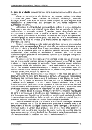 Universidade do Oeste de Santa Catarina - UNOESC



Os bens de produção compreendem os bens de consumo intermediário e bens de
capital.
        Como as necessidades são ilimitadas, as pessoas precisam estabelecer
prioridades de gastos. Todos precisam de habitação, alimentação, vestuário,
educação, saúde, lazer. Para ter acesso a esse conjunto de bens, segundo suas
necessidades e preferências, elas precisam ter uma renda disponível em
quantidades suficientes.
        Além disso, o setor produtivo precisa produzir os bens e serviços desejados.
Pode ocorrer que não seja possível ofertar algum tipo de produto por falta de
matéria-prima no mercado nacional. É possível ofertar determinado produto,
importando-se a matéria-prima necessária de outros países. Pode ocorrer, no
entanto, que o país não tenha as divisas necessárias para pagar as importações.
Quando o preço do petróleo quadruplicou nos anos de 1970, o racionamento de
combustíveis no País foi evitado pelo financiamento de importações mediante
endividamento externo.
        Existem necessidades que não podem ser atendidas porque o setor produtivo
ainda não sabe como produzir. Exemplo disso são os medicamentos para a cura
definitiva do câncer e da AIDS. Esse é outro exemplo de que apenas ter poder de
compra não é suficiente para que as pessoas possam satisfazer determinadas
necessidades. Após Fleming ter descoberto a penicilina, em 1929, o setor
farmacêutico pôde produzir um medicamento capaz de curar doenças contagiosas,
como a tuberculose.
        O acesso a novas tecnologias permite grandes lucros para as empresas e
isso as leva a gastar grandes somas de recursos financeiros na P&D de novos
produtos e novos processos de produção. Novos produtos podem satisfazer
necessidades ainda não satisfeitas, como novos medicamentos para combater o
câncer. Eles atendem a necessidades novas ou de que os consumidores ainda não
haviam se dado conta. Exemplos: telefone celular, videocassete, microcomputador,
televisão a cabo, comunicação via Internet etc.
        Nas economias desenvolvidas e nas classes sociais ricas dos países em
desenvolvimento, na maior parte dos casos, o consumo ultrapassa as necessidades
fisiológicas dos indivíduos. Isso se deve à publicidade e aos ditames da moda. A
exceção fica por conta da economia japonesa, em que os indivíduos possuem
grande propensão a poupar, consumindo menos do que a média dos países ricos. A
solução encontrada pelas autoridades japonesas é promover campanhas de maior
consumo interno e de incentivo às exportações, para absorver o excesso de bens
produzidos e manter a economia em crescimento, ou, pelo menos, "aquecida".
        Em síntese, devido à escassez de recursos produtivos, utilizados na produção
de bens e serviços para o atendimento das necessidades dos consumidores, os
agentes econômicos (produtores, consumidores, tomadores de decisão de órgãos
do governo) precisam utilizá-los de forma mais racional e eficiente possível, de modo
a obter os melhores resultados, em termos de quantidade e qualidade.
        A teoria econômica supõe que as firmas e os consumidores sejam racionais
em suas decisões, isto é, que os empresários procurem o máximo lucro e os
consumidores à máxima satisfação no consumo de bens e serviços. O produtor quer
minimizar custos e vender seus produtos aos preços mais altos possível. O
consumidor, pelo contrário, age no sentido de obter o máximo de produtos, segundo
seus gostos, com um mínimo de dispêndio. Seguindo a idéia de racionalidade, ele
não age por caridade ou capricho, mas visando ao interesse próprio.




                                                                                  16
Microeconomia
 