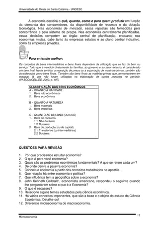 Universidade do Oeste de Santa Catarina - UNOESC



       A economia decidirá o quê, quanto, como e para quem produzir em função
da demanda dos consumidores, da disponibilidade de recursos e da dotação
tecnológica. Nas economias de mercado, essas repostas são fornecidas pela
concorrência e pelo sistema de preços. Nas economias centralmente planificadas,
essas decisões competem ao órgão central de planificação, enquanto nas
economias mistas, cabe tanto às empresas estatais e ao plano central indicativo,
como às empresas privadas.



        Para entender melhor:
Os conceitos de bens intermediários e bens finais dependem da utilização que se faz do bem ou
serviço. Tudo que é vendido diretamente às famílias, ao governo e ao setor externo, é considerado
um bem final. Neste sentido, a reposição de pneus ou a exportação de matérias-primas, também são
considerados como bens finais. Também são bens finais as matérias-primas que permanecerem em
estoque, já que não foram utilizadas na elaboração de outros produtos no período.
(VASCONCELLOS, 2000, p. 197)

         CLASSIFICAÇÃO DOS BENS ECONÔMICOS
         A – QUANTO Á RARIDADE
         1. Bens não econômicos
         2. Bens econômicos

         B – QUANTO Á NATUREZA
         1. Bens materiais
         2. Bens imateriais

         C – QUANTO AO DESTINO (OU USO)
         1. Bens de consumo
             1.1 Não duráveis
             1.2 Duráveis
         2. Bens de produção (ou de capital)
             2.1 Transitórios (ou intermediários)
             2.2 Duráveis




QUESTÕES PARA REVISÃO

1.    Por que precisamos estudar economia?
2.    O que é para você economia?
3.    Quais são os problemas econômicos fundamentais? A que se refere cada um?
4.    De onde deriva a palavra economia?
5.    Conceitue economia a partir dos conceitos trabalhados na apostila.
6.    Que relação há entre economia e política?
7.    Que influência tem a geográfica sobre a economia?
8.    John Kenneth Galbraith, economista americano, respondeu o seguinte quando
      lhe perguntaram sobre o que é a Economia?
9.    O que é escassez?
10.   Relacione alguns temas estudados pela ciência econômica.
11.   Há vários conceitos importantes, que são a base e o objeto do estudo da Ciência
      Econômica. Detalhe-os!
12.   Diferencie microeconomia de macroeconomia.


                                                                                              17
Microeconomia
 