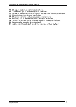Universidade do Oeste de Santa Catarina - UNOESC



13.   Cite alguns problemas econômicos brasileiros.
14.   Quais são e a que se referem fatores de produção?
15.   Por que os agentes econômicos precisam escolher onde investir os recursos?
16.   Diferencie bens livres de bens econômicos.
17.   Diferencie: economia positiva versus economia normativa.
18.   Pesquise o são os métodos indutivos e dedutivos de análise!
19.   O que você compreende por modelo econômico? E teoria econômica?
20.   A economia faz previsões determinísticas?
21.   Na ótica marxista a atividade econômica é sempre coletiva! Explique!




                                                                                   18
Microeconomia
 
