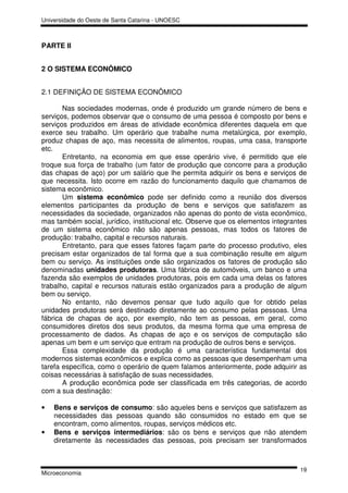 Universidade do Oeste de Santa Catarina - UNOESC



PARTE II


2 O SISTEMA ECONÔMICO


2.1 DEFINIÇÃO DE SISTEMA ECONÔMICO

       Nas sociedades modernas, onde é produzido um grande número de bens e
serviços, podemos observar que o consumo de uma pessoa é composto por bens e
serviços produzidos em áreas de atividade econômica diferentes daquela em que
exerce seu trabalho. Um operário que trabalhe numa metalúrgica, por exemplo,
produz chapas de aço, mas necessita de alimentos, roupas, uma casa, transporte
etc.
       Entretanto, na economia em que esse operário vive, é permitido que ele
troque sua força de trabalho (um fator de produção que concorre para a produção
das chapas de aço) por um salário que lhe permita adquirir os bens e serviços de
que necessita. Isto ocorre em razão do funcionamento daquilo que chamamos de
sistema econômico.
       Um sistema econômico pode ser definido como a reunião dos diversos
elementos participantes da produção de bens e serviços que satisfazem as
necessidades da sociedade, organizados não apenas do ponto de vista econômico,
mas também social, jurídico, institucional etc. Observe que os elementos integrantes
de um sistema econômico não são apenas pessoas, mas todos os fatores de
produção: trabalho, capital e recursos naturais.
       Entretanto, para que esses fatores façam parte do processo produtivo, eles
precisam estar organizados de tal forma que a sua combinação resulte em algum
bem ou serviço. As instituições onde são organizados os fatores de produção são
denominadas unidades produtoras. Uma fábrica de automóveis, um banco e uma
fazenda são exemplos de unidades produtoras, pois em cada uma delas os fatores
trabalho, capital e recursos naturais estão organizados para a produção de algum
bem ou serviço.
       No entanto, não devemos pensar que tudo aquilo que for obtido pelas
unidades produtoras será destinado diretamente ao consumo pelas pessoas. Uma
fábrica de chapas de aço, por exemplo, não tem as pessoas, em geral, como
consumidores diretos dos seus produtos, da mesma forma que uma empresa de
processamento de dados. As chapas de aço e os serviços de computação são
apenas um bem e um serviço que entram na produção de outros bens e serviços.
       Essa complexidade da produção é uma característica fundamental dos
modernos sistemas econômicos e explica como as pessoas que desempenham uma
tarefa específica, como o operário de quem falamos anteriormente, pode adquirir as
coisas necessárias à satisfação de suas necessidades.
       A produção econômica pode ser classificada em três categorias, de acordo
com a sua destinação:

•   Bens e serviços de consumo: são aqueles bens e serviços que satisfazem as
    necessidades das pessoas quando são consumidos no estado em que se
    encontram, como alimentos, roupas, serviços médicos etc.
•   Bens e serviços intermediários: são os bens e serviços que não atendem
    diretamente às necessidades das pessoas, pois precisam ser transformados



                                                                                 19
Microeconomia
 