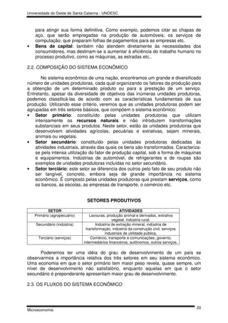 Universidade do Oeste de Santa Catarina - UNOESC



    para atingir sua forma definitiva. Como exemplo, podemos citar as chapas de
    aço, que serão empregadas na produção de automóveis; os serviços de
    computação, que preparam folhas de pagamentos para as empresas etc.
•   Bens de capital: também não atendem diretamente às necessidades dos
    consumidores, mas destinam-se a aumentar à eficiência do trabalho humano no
    processo produtivo, como as máquinas, as estradas etc..

2.2. COMPOSIÇÃO DO SISTEMA ECONÔMICO

       No sistema econômico de uma nação, encontramos um grande e diversificado
número de unidades produtoras, cada qual organizando os fatores da produção para
a obtenção de um determinado produto ou para a prestação de um serviço.
Entretanto, apesar da diversidade de objetivos das inúmeras unidades produtoras,
podemos classificá-las de acordo com as características fundamentais de sua
produção. Utilizando esse critério, veremos que as unidades produtoras podem ser
agrupadas em três setores básicos, que compõem o sistema econômico:
• Setor primário: constituído pelas unidades produtoras que utilizam
    intensamente os recursos naturais e não introduzem transformações
    substanciais em seus produtos. Neste setor, estão às unidades produtoras que
    desenvolvem atividades agrícolas, pecuárias e extrativas, sejam minerais,
    animais ou vegetais.
• Setor secundário: constituído pelas unidades produtoras dedicadas às
    atividades industriais, através das quais os bens são transformados. Caracteriza-
    se pela intensa utilização do fator de produção capital, sob a forma de máquinas
    e equipamentos. Indústrias de automóvel, de refrigerantes e de roupas são
    exemplos de unidades produtoras incluídas no setor secundário.
• Setor terciário: este setor se diferencia dos outros pelo fato de seu produto não
    ser tangível, concreto, embora seja de grande importância no sistema
    econômico. É composto pelas unidades produtoras que prestam serviços, como
    os bancos, as escolas, as empresas de transporte, o comércio etc.


                                SETORES PRODUTIVOS

            SETOR                                   ATIVIDADES
    Primário (agropecuário)       Lavouras, produção animal e derivados, extrativa
                                                vegetal, indústria rural.
    Secundário (indústria)            Indústria de extração mineral, indústria de
                                transformação, indústria da construção civil, serviços
                                           industriais de utilidade pública.
      Terciário (serviços)         Comércio, transporte e comunicações, governo,
                              intermediários financeiros, autônomos, outros serviços.

      Poderemos ter uma idéia do grau de desenvolvimento de um país se
observarmos a importância relativa dos três setores em seu sistema econômico.
Uma economia em que o setor primário tem maior peso revela, quase sempre, um
nível de desenvolvimento não satisfatório, enquanto aquelas em que o setor
secundário é preponderante apresentam maior grau de desenvolvimento.

2.3. OS FLUXOS DO SISTEMA ECONÔMICO




                                                                                         20
Microeconomia
 