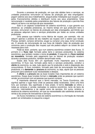 Universidade do Oeste de Santa Catarina - UNOESC



        Durante o processo de produção, em que são obtidos bens e serviços, as
unidades produtoras remuneram os fatores de produção por elas empregados:
pagam salários aos seus trabalhadores, aluguel pelas instalações que ocupam, juros
pelos financiamentos obtidos e distribuem lucros aos seus proprietários. Essa
remuneração é recebida pelos proprietários dos fatores de produção e permite-lhes
adquirir os bens e os serviços de que necessitam.
        Este é um aspecto fundamental do sistema econômico, e que garante sua
eficiência: as unidades produtoras, ao mesmo tempo em que produzem bens e
serviços, remuneram os fatores de produção por elas empregados, permitindo que
as pessoas adquiram bens e serviços produzidos por todas as outras unidades
produtoras.
        Uma pessoa que trabalha numa fábrica de roupas, por exemplo, não vai
adquirir apenas o produto de seu trabalho (as roupas) com o salário que recebe.
Precisa, também, comprar alimentos, alugar ou comprar uma casa, tomar condução
etc. É através da remuneração de sua força de trabalho (fator de produção que
concorreu para a produção das roupas) que ela poderá adquirir as coisas de que
necessita para viver.
        Pode-se dizer, portanto, que num sistema econômico existem dois fluxos. O
primeiro é o fluxo real, formado pelos bens e serviços produzidos no sistema
econômico, que também recebe o nome de produto. O segundo é o fluxo nominal
ou monetário, formado pelo pagamento que os fatores de produção recebem
durante o processo produtivo, também denominado renda.
        Esses dois fluxos têm um significado muito importante para a teoria
econômica. O fluxo real, formado pelos bens e serviços produzidos, constitui a
oferta da economia, ou seja, tudo aquilo que foi produzido e está à disposição dos
consumidores. O fluxo monetário, formado pelo total da remuneração dos fatores
produtivos, é a demanda ou procura da economia, ou seja, aquilo que as pessoas
procuram para satisfazer suas necessidades e desejos.
        A oferta e a procura são as duas funções mais importantes de um sistema
econômico. Essas duas funções formam o mercado onde as pessoas que querem
vender se encontram com as pessoas que querem comprar.
        É importante observar que o termo mercado, na Teoria Econômica, não
significa apenas o lugar físico onde as pessoas estão localizadas, como uma feira
livre, por exemplo. Seu significado é mais amplo. O termo mercado se refere a
todas as compras e vendas realizadas no sistema econômico, tanto de bens de
consumo, intermediários e de capital como de serviços. Em suma, sintetiza a
essência do sistema econômico, em que as necessidades são satisfeitas através da
venda e da compra de mercadorias e serviços.
        Os fluxos monetários e reais do sistema econômico e a formação do mercado
podem ser sintetizados no esquema a seguir:




                                                                               21
Microeconomia
 