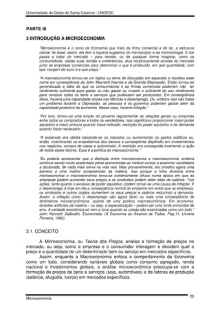 Universidade do Oeste de Santa Catarina - UNOESC



PARTE III

3 INTRODUÇÃO À MICROECONOMIA

       “Microeconomia é o ramo da Economia que trata da firma comercial e do lar, a estrutura
       celular de base; assim, ela tem a riqueza sugestiva do microscópio e da microbiologia. E daí
       passa a tratar do mercado – para revelar, ou de qualquer forma imaginar, como os
       consumidores, dadas suas rendas e preferências, atua reciprocamente através do mercado
       junto às empresas comerciais para determinar o que é produzido, em que quantidade, com
       que margem de lucro e a que preço.”

       “A macroeconomia tornou-se um tópico ou tema de discussão em separado e recebeu esse
       nome em conseqüência de John Maynard Keynes e da Grande Depressão. Então tornou-se
       generalizada a idéia de que os consumidores e as firmas comerciais poderiam não ter
       rendimento suficiente para gastar ou não gastar ou investir o suficiente do seu rendimento
       para comprar todos os bens e serviços que pudessem ser produzidos. Em conseqüência
       disso, haveria uma capacidade ociosa nas fábricas e desemprego. Ou, embora isso não fosse
       um problema durante a Depressão, as pessoas e os governos poderiam gastar além da
       capacidade produtiva da economia. Nesse caso, haveria inflação.”

       “Por isso, tornou-se uma função do governo regulamentar as relações gerais ou conjuntas
       entre todos os compradores e todos os vendedores. Isso significava proporcionar maior poder
       aquisitivo e maior procura quando fosse indicado, restrição do poder aquisitivo e da demanda
       quando fosse necessário.”

       “A expansão era obtida baixando-se os impostos ou aumentando os gastos públicos ou,
       então, incentivando os empréstimos dos bancos e conseqüente dispêndio em investimentos
       nos negócios, compra de casas e automóveis. A restrição era conseguida invertendo a ação
       de todos esses fatores. Essa é a política da macroeconomia.”

       “Eu poderia acrescentar que a distinção entre microeconomia e macroeconomia, embora
       continue sendo muito acalentada pelos economistas ao instituir cursos e examinar candidatos
       a doutorado, de nada mais serve na vida real. Mais provavelmente, ela constitui agora uma
       barreira a uma melhor compreensão da matéria. Isso porque a linha divisória entre
       microeconomia e macroeconomia torna-se extremamente difusa numa época em que as
       empresas podem aumentar seus preços e os sindicatos podem obter altas de salários. Tais
       ações, tanto quanto o excesso de poder aquisitivo, podem tornar-se uma causa de inflação. E
       o desemprego é hoje em dia a conseqüência normal do empenho em evitar que as empresas,
       os sindicatos e outros órgãos aumentem os seus preços e salários reduzindo a demanda.
       Assim, a inflação como o desemprego são agora tanto ou mais uma conseqüência de
       fenômenos microeconômicos, quanto de uma política macroeconômica. Em economia,
       divisões artificiais da matéria – ou seja, a especialização – podem ser uma fonte primordial de
       erro. A verdade econômica só vem a tona quando as coisas são examinadas como um todo.”
       John Kenneth Galbraith, Economista, (A Economia ao Alcance de Todos, Pag.11, Livraria
       Pioneira, 1992).


3.1. CONCEITO

       A Microeconomia, ou Teoria dos Preços, analisa a formação de preços no
mercado, ou seja, como a empresa e o consumidor interagem e decidem qual o
preço e a quantidade de um determinado bem ou serviço em mercados específicos.
       Assim, enquanto a Macroeconomia enfoca o comportamento da Economia
como um todo, considerando variáveis globais como consumo agregado, renda
nacional e investimentos globais, a análise microeconômica preocupa-se com a
formação de preços de bens e serviços (soja, automóveis) e de fatores de produção
(salários, aluguéis, lucros) em mercados específicos.



                                                                                                   23
Microeconomia
 