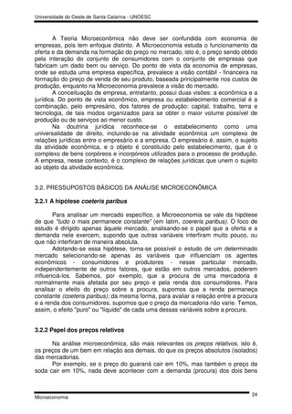 Universidade do Oeste de Santa Catarina - UNOESC



        A Teoria Microeconômica não deve ser confundida com economia de
empresas, pois tem enfoque distinto. A Microeconomia estuda o funcionamento da
oferta e da demanda na formação do preço no mercado, isto é, o preço sendo obtido
pela interação do conjunto de consumidores com o conjunto de empresas que
fabricam um dado bem ou serviço. Do ponto de vista da economia de empresas,
onde se estuda uma empresa específica, prevalece a visão contábil - financeira na
formação do preço de venda de seu produto, baseada principalmente nos custos de
produção, enquanto na Microeconomia prevalece a visão do mercado.
        A conceituação de empresa, entretanto, possui duas visões: a econômica e a
jurídica. Do ponto de vista econômico, empresa ou estabelecimento comercial é a
combinação, pelo empresário, dos fatores de produção: capital, trabalho, terra e
tecnologia, de tais modos organizados para se obter o maior volume possível de
produção ou de serviços ao menor custo.
        Na doutrina jurídica reconhece-se o estabelecimento como uma
universalidade de direito, incluindo-se na atividade econômica um complexo de
relações jurídicas entre o empresário e a empresa. O empresário é, assim, o sujeito
da atividade econômica, e o objeto é constituído pelo estabelecimento, que é o
complexo de bens corpóreos e incorpóreos utilizados para o processo de produção.
A empresa, nesse contexto, é o complexo de relações jurídicas que unem o sujeito
ao objeto da atividade econômica.


3.2. PRESSUPOSTOS BÁSICOS DA ANÁLISE MICROECONÔMICA

3.2.1 A hipótese coeteris paribus

       Para analisar um mercado específico, a Microeconomia se vale da hipótese
de que "tudo o mais permanece constante" (em latim, coereris paribus). O foco de
estudo é dirigido apenas àquele mercado, analisando-se o papel que a oferta e a
demanda neIe exercem, supondo que outras variáveis interfiram muito pouco, ou
que não interfiram de maneira absoluta.
       Adotando-se essa hipótese, torna-se possível o estudo de um determinado
mercado selecionando-se apenas as variáveis que influenciam os agentes
econômicos - consumidores e produtores - nesse particular mercado,
independentemente de outros fatores, que estão em outros mercados, poderem
influenciá-los. Sabemos, por exemplo, que a procura de uma mercadoria é
normalmente mais afetada por seu preço e pela renda dos consumidores. Para
analisar o efeito do preço sobre a procura, supomos que a renda permaneça
constante (coeteris paribus); da mesma forma, para avaliar a relação entre a procura
e a renda dos consumidores, supomos que o preço da mercadoria não varie. Temos,
assim, o efeito "puro" ou "líquido" de cada uma dessas variáveis sobre a procura.


3.2.2 Papel dos preços relativos

      Na análise microeconômica, são mais relevantes os preços relativos, isto é,
os preços de um bem em relação aos demais, do que os preços absolutos (isolados)
das mercadorias.
      Por exemplo, se o preço do guaraná cair em 10%, mas também o preço da
soda cair em 10%, nada deve acontecer com a demanda (procura) dos dois bens


                                                                                 24
Microeconomia
 
