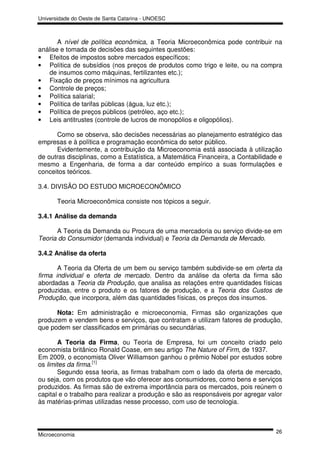 Universidade do Oeste de Santa Catarina - UNOESC



       A nível de política econômica, a Teoria Microeconômica pode contribuir na
análise e tomada de decisões das seguintes questões:
• Efeitos de impostos sobre mercados específicos;
• Política de subsídios (nos preços de produtos como trigo e leite, ou na compra
   de insumos como máquinas, fertilizantes etc.);
• Fixação de preços mínimos na agricultura
• Controle de preços;
• Política salarial;
• Política de tarifas públicas (água, luz etc.);
• Política de preços públicos (petróleo, aço etc.);
• Leis antitrustes (controle de lucros de monopólios e oligopólios).

      Como se observa, são decisões necessárias ao planejamento estratégico das
empresas e à política e programação econômica do setor público.
      Evidentemente, a contribuição da Microeconomia está associada à utilização
de outras disciplinas, como a Estatística, a Matemática Financeira, a Contabilidade e
mesmo a Engenharia, de forma a dar conteúdo empírico a suas formulações e
conceitos teóricos.

3.4. DIVISÃO DO ESTUDO MICROECONÔMICO

       Teoria Microeconômica consiste nos tópicos a seguir.

3.4.1 Análise da demanda

      A Teoria da Demanda ou Procura de uma mercadoria ou serviço divide-se em
Teoria do Consumidor (demanda individual) e Teoria da Demanda de Mercado.

3.4.2 Análise da oferta

       A Teoria da Oferta de um bem ou serviço também subdivide-se em oferta da
firma individual e oferta de mercado. Dentro da análise da oferta da firma são
abordadas a Teoria da Produção, que analisa as relações entre quantidades físicas
produzidas, entre o produto e os fatores de produção, e a Teoria dos Custos de
Produção, que incorpora, além das quantidades físicas, os preços dos insumos.

      Nota: Em administração e microeconomia, Firmas são organizações que
produzem e vendem bens e serviços, que contratam e utilizam fatores de produção,
que podem ser classificados em primárias ou secundárias.

       A Teoria da Firma, ou Teoria de Empresa, foi um conceito criado pelo
economista britânico Ronald Coase, em seu artigo The Nature of Firm, de 1937.
Em 2009, o economista Oliver Williamson ganhou o prêmio Nobel por estudos sobre
os limites da firma.[1]
       Segundo essa teoria, as firmas trabalham com o lado da oferta de mercado,
ou seja, com os produtos que vão oferecer aos consumidores, como bens e serviços
produzidos. As firmas são de extrema importância para os mercados, pois reúnem o
capital e o trabalho para realizar a produção e são as responsáveis por agregar valor
às matérias-primas utilizadas nesse processo, com uso de tecnologia.



                                                                                  26
Microeconomia
 