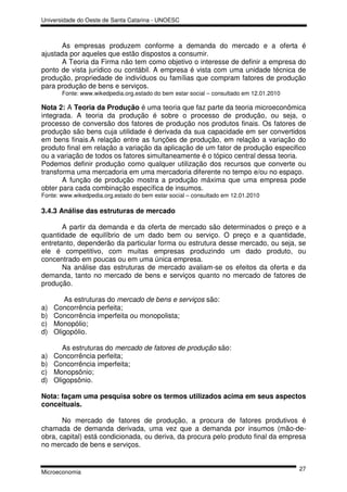 Universidade do Oeste de Santa Catarina - UNOESC



       As empresas produzem conforme a demanda do mercado e a oferta é
ajustada por aqueles que estão dispostos a consumir.
       A Teoria da Firma não tem como objetivo o interesse de definir a empresa do
ponto de vista jurídico ou contábil. A empresa é vista com uma unidade técnica de
produção, propriedade de indivíduos ou famílias que compram fatores de produção
para produção de bens e serviços.
       Fonte: www.wikedpedia.org.estado do bem estar social – consultado em 12.01.2010

Nota 2: A Teoria da Produção é uma teoria que faz parte da teoria microeconômica
integrada. A teoria da produção é sobre o processo de produção, ou seja, o
processo de conversão dos fatores de produção nos produtos finais. Os fatores de
produção são bens cuja utilidade é derivada da sua capacidade em ser convertidos
em bens finais.A relação entre as funções de produção, em relação a variação do
produto final em relação a variação da aplicação de um fator de produção especifico
ou a variação de todos os fatores simultaneamente é o tópico central dessa teoria.
Podemos definir produção como qualquer utilização dos recursos que converte ou
transforma uma mercadoria em uma mercadoria diferente no tempo e/ou no espaço.
       A função de produção mostra a produção máxima que uma empresa pode
obter para cada combinação específica de insumos.
Fonte: www.wikedpedia.org.estado do bem estar social – consultado em 12.01.2010

3.4.3 Análise das estruturas de mercado

       A partir da demanda e da oferta de mercado são determinados o preço e a
quantidade de equilíbrio de um dado bem ou serviço. O preço e a quantidade,
entretanto, dependerão da particular forma ou estrutura desse mercado, ou seja, se
ele é competitivo, com muitas empresas produzindo um dado produto, ou
concentrado em poucas ou em uma única empresa.
       Na análise das estruturas de mercado avaliam-se os efeitos da oferta e da
demanda, tanto no mercado de bens e serviços quanto no mercado de fatores de
produção.

        As estruturas do mercado de bens e serviços são:
a)   Concorrência perfeita;
b)   Concorrência imperfeita ou monopolista;
c)   Monopólio;
d)   Oligopólio.

        As estruturas do mercado de fatores de produção são:
a)   Concorrência perfeita;
b)   Concorrência imperfeita;
c)   Monopsônio;
d)   Oligopsônio.

Nota: façam uma pesquisa sobre os termos utilizados acima em seus aspectos
conceituais.

       No mercado de fatores de produção, a procura de fatores produtivos é
chamada de demanda derivada, uma vez que a demanda por insumos (mão-de-
obra, capital) está condicionada, ou deriva, da procura pelo produto final da empresa
no mercado de bens e serviços.


                                                                                         27
Microeconomia
 