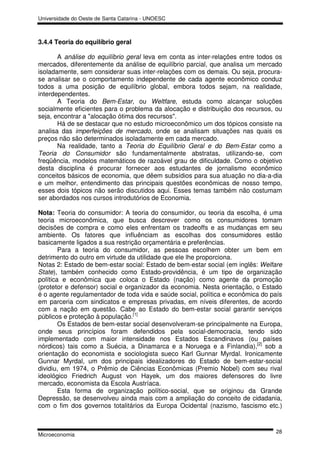 Universidade do Oeste de Santa Catarina - UNOESC



3.4.4 Teoria do equilíbrio geral

       A análise do equilíbrio geral leva em conta as inter-relações entre todos os
mercados, diferentemente da análise de equilíbrio parcial, que analisa um mercado
isoladamente, sem considerar suas inter-relações com os demais. Ou seja, procura-
se analisar se o comportamento independente de cada agente econômico conduz
todos a uma posição de equilíbrio global, embora todos sejam, na realidade,
interdependentes.
       A Teoria do Bem-Estar, ou Weltfare, estuda como alcançar soluções
socialmente eficientes para o problema da alocação e distribuição dos recursos, ou
seja, encontrar a "alocação ótima dos recursos".
       Há de se destacar que no estudo microeconômico um dos tópicos consiste na
analisa das imperfeições de mercado, onde se analisam situações nas quais os
preços não são determinados isoladamente em cada mercado.
       Na realidade, tanto a Teoria do Equilíbrio Geral e do Bem-Estar como a
Teoria do Consumidor são fundamentalmente abstratas, utilizando-se, com
freqüência, modelos matemáticos de razoável grau de dificuldade. Como o objetivo
desta disciplina é procurar fornecer aos estudantes de jornalismo econômico
conceitos básicos de economia, que dêem subsídios para sua atuação no dia-a-dia
e um melhor, entendimento das principais questões econômicas de nosso tempo,
esses dois tópicos não serão discutidos aqui. Esses temas também não costumam
ser abordados nos cursos introdutórios de Economia.

Nota: Teoria do consumidor: A teoria do consumidor, ou teoria da escolha, é uma
teoria microeconômica, que busca descrever como os consumidores tomam
decisões de compra e como eles enfrentam os tradeoffs e as mudanças em seu
ambiente. Os fatores que influênciam as escolhas dos consumidores estão
basicamente ligados a sua restrição orçamentária e preferências.
        Para a teoria do consumidor, as pessoas escolhem obter um bem em
detrimento do outro em virtude da utilidade que ele lhe proporciona.
Notas 2: Estado de bem-estar social: Estado de bem-estar social (em inglês: Welfare
State), também conhecido como Estado-providência, é um tipo de organização
política e econômica que coloca o Estado (nação) como agente da promoção
(protetor e defensor) social e organizador da economia. Nesta orientação, o Estado
é o agente regulamentador de toda vida e saúde social, política e econômica do país
em parceria com sindicatos e empresas privadas, em níveis diferentes, de acordo
com a nação em questão. Cabe ao Estado do bem-estar social garantir serviços
públicos e proteção à população.[1]
        Os Estados de bem-estar social desenvolveram-se principalmente na Europa,
onde seus princípios foram defendidos pela social-democracia, tendo sido
implementado com maior intensidade nos Estados Escandinavos (ou países
nórdicos) tais como a Suécia, a Dinamarca e a Noruega e a Finlandia),[2] sob a
orientação do economista e sociologista sueco Karl Gunnar Myrdal. Ironicamente
Gunnar Myrdal, um dos principais idealizadores do Estado de bem-estar-social
dividiu, em 1974, o Prêmio de Ciências Econômicas (Premio Nobel) com seu rival
ideológico Friedrich August von Hayek, um dos maiores defensores do livre
mercado, economista da Escola Austríaca.
        Esta forma de organização político-social, que se originou da Grande
Depressão, se desenvolveu ainda mais com a ampliação do conceito de cidadania,
com o fim dos governos totalitários da Europa Ocidental (nazismo, fascismo etc.)


                                                                                28
Microeconomia
 