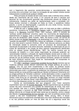 Universidade do Oeste de Santa Catarina - UNOESC



com a hegemonia dos governos sociais-democratas e, secundariamente, das
correntes euro-comunistas, com base na concepção de que existem direitos sociais
indissociáveis à existência de qualquer cidadão.
        Pelos princípios do Estado de bem-estar social, todo o indivíduo teria o direito,
desde seu nascimento até sua morte, a um conjunto de bens e serviços que
deveriam ter seu fornecimento garantido seja diretamente através do Estado ou
indiretamente, mediante seu poder de regulamentação sobre a sociedade civil.
Esses direitos incluiriam a educação em todos os níveis, a assistência médica
gratuita, o auxílio ao desempregado, a garantia de uma renda mínima, recursos
adicionais para a criação dos filhos, etc.
        A idéia de usar a "política social", como um meio para se obter a eficiência
econômica, incorporou-se no Socialismo Fabiano inglês, no Socialismo Funcional
Sueco e no Marxismo Austríaco (Tilton, 1991; Karlsson, 2001). O conceito de
"políticas sociais produtivas" encontrou apoio nos movimentos de trabalhadores,
especialmente na Suécia, onde o conceito ressurgiu durante a Grande Depressão
dos anos 30 (Andersson, 2003; Kulawik, 1993). Na Suécia a crise. em termos de
efeitos sociais da Grande Depressão e de desemprego em massa coincidiu com a
"questão da população" e a queda dos índices de natalidade, e modelou o discurso
de uma crise social e nacional (Hirdman, 2002). Este discurso estruturou as idéias
de intervenção estatal na economia como um processo de racionalização da
reprodução da população e da esfera domicilar, baseadas na observação de que os
custos de reprodução e de criação de filhos estavam desigualmente distribuídos
entre as classes sociais (Myrdal-Myrdal, 1987). Da mesma maneira que os
mercados de trabalho e a mais ampla organização da produção poderiam ser
racionalizadas mediante a utilização de regulamentações sociais para se obter um
nível mais alto de produtividade, também a esfera social deveria ser racionalizada
através do uso de políticas sociais, como políticas familiares, sempre em benefício
de maior eficiência nacional. Esta noção de "racionalização" foi incorporada no
conceito de "política social produtiva".
        Em 1932 o sociólogo e economista socialista Gunnar Myrdal escreveu que as
modernas políticas sociais diferiam totalmente das antigas políticas de auxílio à
pobreza, uma vez que eram investimentos e não custos. As políticas sociais
modernas seriam eficientes e produtivas devido à sua ação profilática e preventiva,
direcionada para evitar o surgimento de problemas nos organismos político-sociais.
Nesse sentido as novas políticas sugeridas por Myrdal contrastavam fortemente com
as antigas políticas de "remediar a pobreza", sendo destinadas e evitar o surgimento
de bolsões de pobreza e a criar maiores riquezas. Myrdal, retornando dos Estados
Unidos, onde tornou-se um admirador do New Deal, escreveu um artigo intitulado
Qual é o custo da Reforma Social, onde desenvolvia sua argumentação e atacava
os críticos das despesas sociais, da (antiga) escola de Estocolmo.[3]
        Contra as recomendações dos que pregavam uma "maior economia
orçamentária" para sair da Grande Depressão, Myrdal argumentava que as políticas
sociais não eram meramente uma questão de redistribuição de renda, mas eram
uma questão vital para o próprio desenvolvimento econômico e tinham como
objetivo principal o aumento do PIB. Estes conceitos de Myrdal sustentaram a
defesa retórica de um Estado de bem-estar social que se expandiu, contra o desejo
dos liberais e fundamentalistas de livre mercado, que viam as políticas sociais como
"custos" e não com "investimentos" (Myrdal, 1932b; Jonung, 1991). A Social-
Democracia sueca era totalmente orientada para uma maior eficiência dos mercados
e via nas políticas sociais um meio de obter não só a segurança social dos


                                                                                      29
Microeconomia
 