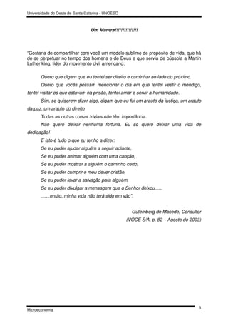 Universidade do Oeste de Santa Catarina - UNOESC



                                 Um Mantra!!!!!!!!!!!!!!!




“Gostaria de compartilhar com você um modelo sublime de propósito de vida, que há
de se perpetuar no tempo dos homens e de Deus e que serviu de bússola a Martin
Luther king, líder do movimento civil americano:

       Quero que digam que eu tentei ser direito e caminhar ao lado do próximo.
       Quero que vocês possam mencionar o dia em que tentei vestir o mendigo,
tentei visitar os que estavam na prisão, tentei amar e servir a humanidade.
       Sim, se quiserem dizer algo, digam que eu fui um arauto da justiça, um arauto
da paz, um arauto do direito.
       Todas as outras coisas triviais não têm importância.
       Não quero deixar nenhuma fortuna. Eu só quero deixar uma vida de
dedicação!
       E isto é tudo o que eu tenho a dizer:
       Se eu puder ajudar alguém a seguir adiante,
       Se eu puder animar alguém com uma canção,
       Se eu puder mostrar a alguém o caminho certo,
       Se eu puder cumprir o meu dever cristão,
       Se eu puder levar a salvação para alguém,
       Se eu puder divulgar a mensagem que o Senhor deixou......
       .......então, minha vida não terá sido em vão”.


                                                      Gutemberg de Macedo, Consultor
                                                   (VOCÊ S/A, p. 82 – Agosto de 2003)




                                                                                    3
Microeconomia
 