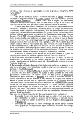 Universidade do Oeste de Santa Catarina - UNOESC



indivíduos, mas sobretudo a organização eficiente da produção (Stephens, 1979;
Ryner, 2002).[3]
Evolução
        Hoje em dia existe na Europa, no mundo ocidental, o Estado Providência,
resultado da segunda metade da II Guerra Mundial, mas filho directo da crise de
1929 (Grande Depressão). O Welfare State teve a origem no pensamento
keynesiano e surgiu como resposta para o que se vivia na Europa. É um sistema em
crise nos dias de hoje, mas que pautou toda a segunda metade do século XX.
        Entre os seus objectivos há dois essenciais: a garantia do bom funcionamento
do mercado segundo o pensamento de Adam Smith e a defesa dos direitos dos
cidadãos na saúde, educação e alimentação. Uma das ideias fundamentais deste
pensamento é a igualdade de oportunidades. Ao longo do tempo vão-se desenvolver
políticas públicas, aumentando o orçamento do Estado para essas áreas. Hoje, na
Europa, 40% do PIB vai para políticas sociais. A sua origem vem de Lorenz Von
Stein, jurista alemão, que elaborou nos seus ensaios a ideia de que o Estado
também deve intervir na economia para corrigir os prejuízos que possam haver para
os seus cidadãos. Von Stein alertava para o perigo de uma reforma social que não
fossem feitas as reformas necessárias. Esta ideia remonta a meados do século XIX
e, no final desse século, outro pensador, Wagner, vai criar a Lei de Wagner onde
prevê o aumento da intervenção pública nessas áreas, dizendo que se não houver
um aumento de administração não há crescimento econômico. É nos anos 30 que
se implementa o Welfare State depois de algumas experiências anteriores.
        Analisando a intervenção do Estado na sociedade francesa e inglesa, os
politólogos vão definir três fases de implementação do Estado Providência:
1. Experimentação: esta fase coincide com o alargamento do direito de voto e o
aparecimento de segurança social, impulsionada por Otto Von Bismarck que vai
resultar na política central da Alemanha do pré I Guerra Mundial e depois da própria
República de Weimar.
2. Consolidação: o Estado não poderia ficar indiferente àquilo que se passava e, por
isso, chega a hora de intervir através da criação de emprego, como se pode ver nas
políticas de Franklin Roosevelt
3. Expansão: nos pós-II Guerra Mundial, o Estado de bem-estar social expande-se.
O modelo tinha sido bem sucedido na Suécia e seria aplicado de uma forma
generalizada. Patrocinava um acordo social em três partes: o proletariado
(representado pelos sindicatos), o patronato e o Estado, o mediador. Quando a
política não resulta o Estado intervém e tenta resolver a situação para agradar a
ambas as partes. Até aos anos 80 o processo produziu os 30 Gloriosos anos de
crescimento econômico e estava a ganhar o confronto com o Liberalismo capitalista,
modelo em crise após os problemas financeiros de 1973 e pela guerra do Vietname,
elemento destabilizador da economia dos EUA. Isso vai levar a que Margaret
Thatcher diga que o Estado deixou de ter condições econômicas para sustentar um
Estado Providência e vai retirar os vários direitos que os cidadãos tinham adquirido
ao longo de várias décadas.
Esta crise era um facto inegável e daí vão surgir duas correntes explicativas:
    • Explicação liberal: esta teoria defendia que se está a viver uma crise de
        governabilidade e a razão é o excesso de democracia, de controlo público
        sobre as empresas e sobre a economia. É a base da política de Cavaco Silva
        ou Bagão Félix.
    • Explicação de Esquerda: há uma sobrecarga do Estado porque existem
        vários grupos que lutam pelo poder e pelo controlo da economia. Para chegar


                                                                                 30
Microeconomia
 