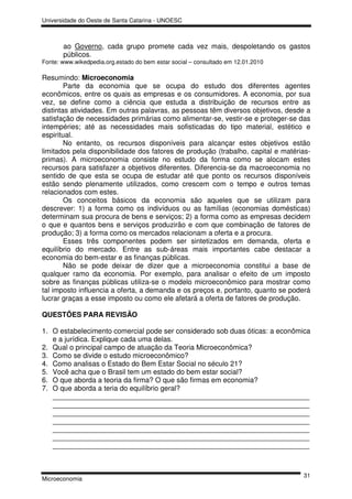 Universidade do Oeste de Santa Catarina - UNOESC



       ao Governo, cada grupo promete cada vez mais, despoletando os gastos
       públicos.
Fonte: www.wikedpedia.org.estado do bem estar social – consultado em 12.01.2010

Resumindo: Microeconomia
        Parte da economia que se ocupa do estudo dos diferentes agentes
econômicos, entre os quais as empresas e os consumidores. A economia, por sua
vez, se define como a ciência que estuda a distribuição de recursos entre as
distintas atividades. Em outras palavras, as pessoas têm diversos objetivos, desde a
satisfação de necessidades primárias como alimentar-se, vestir-se e proteger-se das
intempéries; até as necessidades mais sofisticadas do tipo material, estético e
espiritual.
        No entanto, os recursos disponíveis para alcançar estes objetivos estão
limitados pela disponibilidade dos fatores de produção (trabalho, capital e matérias-
primas). A microeconomia consiste no estudo da forma como se alocam estes
recursos para satisfazer a objetivos diferentes. Diferencia-se da macroeconomia no
sentido de que esta se ocupa de estudar até que ponto os recursos disponíveis
estão sendo plenamente utilizados, como crescem com o tempo e outros temas
relacionados com estes.
        Os conceitos básicos da economia são aqueles que se utilizam para
descrever: 1) a forma como os indivíduos ou as famílias (economias domésticas)
determinam sua procura de bens e serviços; 2) a forma como as empresas decidem
o que e quantos bens e serviços produzirão e com que combinação de fatores de
produção; 3) a forma como os mercados relacionam a oferta e a procura.
        Esses três componentes podem ser sintetizados em demanda, oferta e
equilíbrio do mercado. Entre as sub-áreas mais importantes cabe destacar a
economia do bem-estar e as finanças públicas.
        Não se pode deixar de dizer que a microeconomia constitui a base de
qualquer ramo da economia. Por exemplo, para analisar o efeito de um imposto
sobre as finanças públicas utiliza-se o modelo microeconômico para mostrar como
tal imposto influencia a oferta, a demanda e os preços e, portanto, quanto se poderá
lucrar graças a esse imposto ou como ele afetará a oferta de fatores de produção.

QUESTÕES PARA REVISÃO

1. O estabelecimento comercial pode ser considerado sob duas óticas: a econômica
   e a jurídica. Explique cada uma delas.
2. Qual o principal campo de atuação da Teoria Microeconômica?
3. Como se divide o estudo microeconômico?
4. Como analisas o Estado do Bem Estar Social no século 21?
5. Você acha que o Brasil tem um estado do bem estar social?
6. O que aborda a teoria da firma? O que são firmas em economia?
7. O que aborda a teria do equilíbrio geral?
   _________________________________________________________________
   _________________________________________________________________
   _________________________________________________________________
   _________________________________________________________________
   _________________________________________________________________
   _________________________________________________________________
   _________________________________________________________________



                                                                                  31
Microeconomia
 