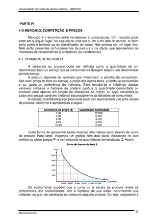 Universidade do Oeste de Santa Catarina - UNOESC




PARTE IV

4 O MERCADO, COMPETIÇÃO E PREÇOS

       Mercado é o encontro entre vendedores e compradores. Um mercado pode
estar em qualquer lugar, na esquina de uma rua ou no outro lado do mundo, ou bem
perto como o telefone ou os classificados do jornal. Não precisa ser um lugar fixo.
Nele estão presentes os fundamentos da procura e da oferta, que representam os
interesses de consumidores e produtores (ou vendedores).

4.1. DEMANDA DE MERCADO

       A demanda ou procura pode ser definida como a quantidade de um
determinado bem ou serviço que os consumidores desejam adquirir em determinado
período tempo.
       A procura depende de variáveis que influenciam a escolha do consumidor.
São elas: preço do bem ou serviço, o preço dos outros bens, a renda do consumidor
e ou, gosto ou preferência do indivíduo. Para estudar-se a influência dessas
variáveis utiliza-se a hipótese do coeteris paribus (a quantidade demandada ou
ofertada varia apenas em função de alterações de preço), ou seja, considera-se
cada uma dessas variáveis afetando separadamente as decisões do consumidor.
       A relação quantidade/preço procurada pode ser representada por uma escala
de procura, conforme a apresentada a seguir:

                   Alternativa de preço ($)   Quantidade demandada
                             1,00                        12.000
                             3,00                         8.000
                             6,00                         4.000
                             8,00                         3.000
                            10,00                         2.000

       Outra forma de apresentar essas diversas alternativas seria através da curva
de procura. Para tanto, traçamos um gráfico com dois eixos, colocando no eixo
vertical os vários preços P, e no horizontal as quantidades demandadas Q. Assim:




        Os economistas supõem que a curva ou a escala de procura revela as
preferências dos consumidores, sob a hipótese de que estão maximizando sua
utilidade, ou grau de satisfação no consumo daquele produto. Ou seja, subjacente à




                                                                                33
Microeconomia
 