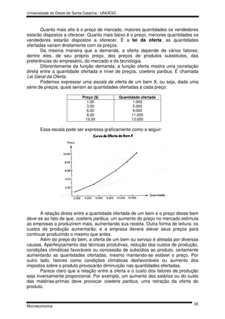 Universidade do Oeste de Santa Catarina - UNOESC



       Quanto mais alto é o preço de mercado, maiores quantidades os vendedores
estarão dispostos a oferecer. Quanto mais baixo é o preço, menores quantidades os
vendedores estarão dispostos a oferecer. É a lei da oferta: as quantidades
ofertadas variam diretamente com os preços.
       Da mesma maneira que a demanda, a oferta depende de vários fatores;
dentre eles, de seu próprio preço, dos preços de produtos substitutos, das
preferências do empresário, do mercado e da tecnologia.
       Diferentemente da função demanda, a função oferta mostra uma correlação
direta entre a quantidade ofertada e nível de preços, coeteris paribus. É chamada
Lei Geral da Oferta.
       Podemos expressar uma escala de oferta de um bem X, ou seja, dada uma
série de preços, quais seriam as quantidades ofertadas a cada preço:

                             Preço ($)             Quantidade ofertada
                                1,00                      1.000
                                3,00                      5.000
                                6,00                      9.000
                                8,00                     11.000
                               10,00                     13.000

       Essa escala pode ser expressa graficamente como a seguir:




       A relação direta entre a quantidade ofertada de um bem e o preço desse bem
deve-se ao fato de que, coeteris paribus, um aumento do preço no mercado estimula
as empresas a produzirem mais, aumentando sua receita. Outra forma de leitura: os
custos de produção aumentarão, e a empresa deverá elevar seus preços para
continuar produzindo o mesmo que antes.
       Além do preço do bem, a oferta de um bem ou serviço é afetada por diversas
causas. Aperfeiçoamento das técnicas produtivas, redução dos custos de produção,
condições climáticas favoráveis ou concessão de subsídios ao produto, certamente
aumentarão as quantidades ofertadas, mesmo mantendo-se estável o preço. Por
outro lado, fatores como condições climáticas desfavoráveis ou aumento dos
impostos sobre o produto provocarão diminuição nas quantidades ofertadas.
       Parece claro que a relação entre a oferta e o custo dos fatores de produção
seja inversamente proporcional. Por exemplo, um aumento dos salários ou do custo
das matérias-primas deve provocar coeteris paribus, uma retração da oferta do
produto.


                                                                               35
Microeconomia
 