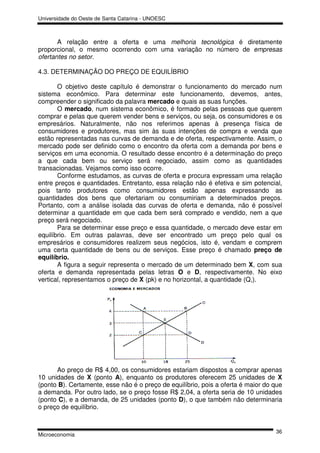 Universidade do Oeste de Santa Catarina - UNOESC



       A relação entre a oferta e uma melhoria tecnológica é diretamente
proporcional, o mesmo ocorrendo com uma variação no número de empresas
ofertantes no setor.

4.3. DETERMINAÇÃO DO PREÇO DE EQUILÍBRIO

       O objetivo deste capítulo é demonstrar o funcionamento do mercado num
sistema econômico. Para determinar este funcionamento, devemos, antes,
compreender o significado da palavra mercado e quais as suas funções.
       O mercado, num sistema econômico, é formado pelas pessoas que querem
comprar e pelas que querem vender bens e serviços, ou seja, os consumidores e os
empresários. Naturalmente, não nos referimos apenas à presença física de
consumidores e produtores, mas sim às suas intenções de compra e venda que
estão representadas nas curvas de demanda e de oferta, respectivamente. Assim, o
mercado pode ser definido como o encontro da oferta com a demanda por bens e
serviços em uma economia. O resultado desse encontro é a determinação do preço
a que cada bem ou serviço será negociado, assim como as quantidades
transacionadas. Vejamos como isso ocorre.
       Conforme estudamos, as curvas de oferta e procura expressam uma relação
entre preços e quantidades. Entretanto, essa relação não é efetiva e sim potencial,
pois tanto produtores como consumidores estão apenas expressando as
quantidades dos bens que ofertariam ou consumiriam a determinados preços.
Portanto, com a análise isolada das curvas de oferta e demanda, não é possível
determinar a quantidade em que cada bem será comprado e vendido, nem a que
preço será negociado.
       Para se determinar esse preço e essa quantidade, o mercado deve estar em
equilíbrio. Em outras palavras, deve ser encontrado um preço pelo qual os
empresários e consumidores realizem seus negócios, isto é, vendam e comprem
uma certa quantidade de bens ou de serviços. Esse preço é chamado preço de
equilíbrio.
       A figura a seguir representa o mercado de um determinado bem X, com sua
oferta e demanda representada pelas letras O e D, respectivamente. No eixo
vertical, representamos o preço de X (pk) e no horizontal, a quantidade (Q,).




      Ao preço de R$ 4,00, os consumidores estariam dispostos a comprar apenas
10 unidades de X (ponto A), enquanto os produtores oferecem 25 unidades de X
(ponto B). Certamente, esse não é o preço de equilíbrio, pois a oferta é maior do que
a demanda. Por outro lado, se o preço fosse R$ 2,04, a oferta seria de 10 unidades
(ponto C), e a demanda, de 25 unidades (ponto D), o que também não determinaria
o preço de equilíbrio.


                                                                                  36
Microeconomia
 