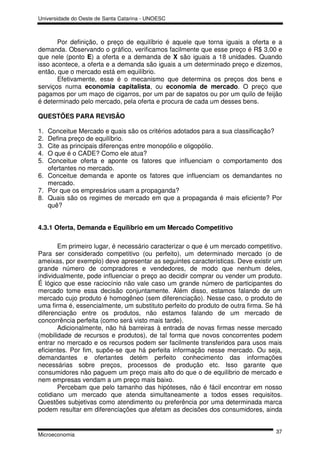 Universidade do Oeste de Santa Catarina - UNOESC



       Por definição, o preço de equilíbrio é aquele que torna iguais a oferta e a
demanda. Observando o gráfico, verificamos facilmente que esse preço é R$ 3,00 e
que nele (ponto E) a oferta e a demanda de X são iguais a 18 unidades. Quando
isso acontece, a oferta e a demanda são iguais a um determinado preço e dizemos,
então, que o mercado está em equilíbrio.
       Efetivamente, esse é o mecanismo que determina os preços dos bens e
serviços numa economia capitalista, ou economia de mercado. O preço que
pagamos por um maço de cigarros, por um par de sapatos ou por um quilo de feijão
é determinado pelo mercado, pela oferta e procura de cada um desses bens.

QUESTÕES PARA REVISÃO

1. Conceitue Mercado e quais são os critérios adotados para a sua classificação?
2. Defina preço de equilíbrio.
3. Cite as principais diferenças entre monopólio e oligopólio.
4. O que é o CADE? Como ele atua?
5. Conceitue oferta e aponte os fatores que influenciam o comportamento dos
   ofertantes no mercado.
6. Conceitue demanda e aponte os fatores que influenciam os demandantes no
   mercado.
7. Por que os empresários usam a propaganda?
8. Quais são os regimes de mercado em que a propaganda é mais eficiente? Por
   quê?


4.3.1 Oferta, Demanda e Equilíbrio em um Mercado Competitivo

       Em primeiro lugar, é necessário caracterizar o que é um mercado competitivo.
Para ser considerado competitivo (ou perfeito), um determinado mercado (o de
ameixas, por exemplo) deve apresentar as seguintes características. Deve existir um
grande número de compradores e vendedores, de modo que nenhum deles,
individualmente, pode influenciar o preço ao decidir comprar ou vender um produto.
É lógico que esse raciocínio não vale caso um grande número de participantes do
mercado tome essa decisão conjuntamente. Além disso, estamos falando de um
mercado cujo produto é homogêneo (sem diferenciação). Nesse caso, o produto de
uma firma é, essencialmente, um substituto perfeito do produto de outra firma. Se há
diferenciação entre os produtos, não estamos falando de um mercado de
concorrência perfeita (como será visto mais tarde).
       Adicionalmente, não há barreiras à entrada de novas firmas nesse mercado
(mobilidade de recursos e produtos), de tal forma que novos concorrentes podem
entrar no mercado e os recursos podem ser facilmente transferidos para usos mais
eficientes. Por fim, supõe-se que há perfeita informação nesse mercado. Ou seja,
demandantes e ofertantes detém perfeito conhecimento das informações
necessárias sobre preços, processos de produção etc. Isso garante que
consumidores não paguem um preço mais alto do que o de equilíbrio de mercado e
nem empresas vendam a um preço mais baixo.
       Percebam que pelo tamanho das hipóteses, não é fácil encontrar em nosso
cotidiano um mercado que atenda simultaneamente a todos esses requisitos.
Questões subjetivas como atendimento ou preferência por uma determinada marca
podem resultar em diferenciações que afetam as decisões dos consumidores, ainda


                                                                                 37
Microeconomia
 