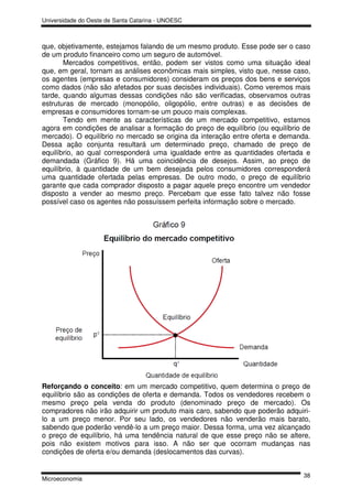 Universidade do Oeste de Santa Catarina - UNOESC



que, objetivamente, estejamos falando de um mesmo produto. Esse pode ser o caso
de um produto financeiro como um seguro de automóvel.
       Mercados competitivos, então, podem ser vistos como uma situação ideal
que, em geral, tornam as análises econômicas mais simples, visto que, nesse caso,
os agentes (empresas e consumidores) consideram os preços dos bens e serviços
como dados (não são afetados por suas decisões individuais). Como veremos mais
tarde, quando algumas dessas condições não são verificadas, observamos outras
estruturas de mercado (monopólio, oligopólio, entre outras) e as decisões de
empresas e consumidores tornam-se um pouco mais complexas.
       Tendo em mente as características de um mercado competitivo, estamos
agora em condições de analisar a formação do preço de equilíbrio (ou equilíbrio de
mercado). O equilíbrio no mercado se origina da interação entre oferta e demanda.
Dessa ação conjunta resultará um determinado preço, chamado de preço de
equilíbrio, ao qual corresponderá uma igualdade entre as quantidades ofertada e
demandada (Gráfico 9). Há uma coincidência de desejos. Assim, ao preço de
equilíbrio, à quantidade de um bem desejada pelos consumidores corresponderá
uma quantidade ofertada pelas empresas. De outro modo, o preço de equilíbrio
garante que cada comprador disposto a pagar aquele preço encontre um vendedor
disposto a vender ao mesmo preço. Percebam que esse fato talvez não fosse
possível caso os agentes não possuíssem perfeita informação sobre o mercado.




Reforçando o conceito: em um mercado competitivo, quem determina o preço de
equilíbrio são as condições de oferta e demanda. Todos os vendedores recebem o
mesmo preço pela venda do produto (denominado preço de mercado). Os
compradores não irão adquirir um produto mais caro, sabendo que poderão adquiri-
lo a um preço menor. Por seu lado, os vendedores não venderão mais barato,
sabendo que poderão vendê-lo a um preço maior. Dessa forma, uma vez alcançado
o preço de equilíbrio, há uma tendência natural de que esse preço não se altere,
pois não existem motivos para isso. A não ser que ocorram mudanças nas
condições de oferta e/ou demanda (deslocamentos das curvas).


                                                                               38
Microeconomia
 