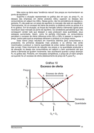 Universidade do Oeste de Santa Catarina - UNOESC



       Mas como se daria essa “tendência natural” dos preços se movimentarem ao
ponto de equilíbrio?
       Suponha a situação representada no gráfico dez em que, ao preço P0, os
desejos das empresas em ofertar produtos (QO0) superam os desejos dos
consumidores em adquiri-los (QD0). Nesse ponto, não há coincidência de desejos e,
portanto, P0 não pode ser um preço de equilíbrio (o mercado não está em equilíbrio).
Tecnicamente, há um excesso de oferta de produto (a distância entre os pontos A e
B no gráfico). Em tal situação, as forças de mercado (oferta e demanda) agirão para
reconduzir esse mercado ao ponto de equilíbrio. Os vendedores perceberão que não
conseguem vender tudo que desejam e caso produzam essa quantidade, seus
estoques aumentarão. Assim, como há perfeita informação, os consumidores
percebem o excesso de oferta (diferença entre QO0 e QD0) e passam a negociar o
preço, motivo pelo qual as empresas oferecem o produto a um preço menor.
       Esse menor preço resultará em incentivos distintos para consumidores e
produtores. Os primeiros desejarão mais produtos e os últimos não serão
incentivados a produzir a mesma quantidade de antes (setas indicativas ao longo
das curvas). Esse movimento de redução nos preços e na quantidade produzida e
de elevação no desejo dos consumidores em adquirir o bem acontecerá até que
oferta e demanda se igualem novamente. Isso acontecerá quando o preço alcançar
PE no gráfico dez. Portanto, em mercados competitivos, o preço de um bem sempre
cai quando há um excesso de oferta (deslocamento do preço de P0 para PE).




                                                                                 39
Microeconomia
 