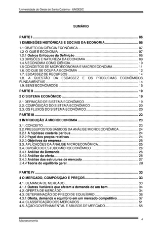 Universidade do Oeste de Santa Catarina - UNOESC




                                                       SUMÁRIO


PARTE I ................................................................................................................... 06
1 DIMENSÕES HISTÓRICAS E SOCIAIS DA ECONOMIA .................................... 06
1.1 OBJETO DA CIÊNCIA ECONÔMICA.................................................................. 07
1.2 O QUE É ECONOMIA ....................................................................................... 07
1.2.1 Outros Enfoques da Definição ..................................................................... 08
1.3 DIVISÕES E NATUREZA DA ECONOMIA.......................................................... 09
1.4 A ECONOMIA COMO CIÊNCIA .......................................................................... 10
1.5 CONCEITOS DE MICROECONOMIA E MACROECONOMIA ............................ 11
1.6. DO QUE SE OCUPA A ECONOMIA .................................................................. 12
1.7. ESCASSEZ DE RECURSOS ............................................................................. 14
1.8. A QUESTÃO DA ESCASSEZ E OS PROBLEMAS ECONÔMICOS
FUNDAMENTAIS ..................................................................................................... 14
1.9. BENS ECONÔMICOS ....................................................................................... 15
PARTE II .................................................................................................................. 19
2 O SISTEMA ECONÔMICO ................................................................................... 19
2.1 DEFINIÇÃO DE SISTEMA ECONÔMICO ........................................................... 19
2.2. COMPOSIÇÃO DO SISTEMA ECONÔMICO .................................................... 20
2.3. OS FLUXOS DO SISTEMA ECONÔMICO......................................................... 20
PARTE III ................................................................................................................. 23
3 INTRODUÇÃO À MICROECONOMIA .................................................................. 23
3.1. CONCEITO ........................................................................................................ 23
3.2.PRESSUPOSTOS BÁSICOS DA ANÁLISE MICROECONÔMICA ..................... 24
3.2.1 A hipótese coeteris paribus.......................................................................... 24
3.2.2 Papel dos preços relativos ........................................................................... 24
3.2.3 Objetivos da empresa ................................................................................... 25
3.3. APLICAÇÕES DA ANÁLISE MICROECONÔMICA............................................ 25
3.4. DIVISÃO DO ESTUDO MICROECONÔMICO ................................................... 26
3.4.1 Análise da Demanda...................................................................................... 26
3.4.2 Análise da oferta ............................................................................................ 26
3.4.3 Análise das estruturas de mercado ............................................................. 27
3.4.4 Teoria do equilíbrio geral .............................................................................. 28

PARTE IV ................................................................................................................. 33
4 O MERCADO, COMPOSIÇAO E PREÇOS .......................................................... 33
4.1. DEMANDA DE MERCADO ................................................................................ 33
4.1.1.Outras Variáveis que afetam a demanda de um bem ................................. 34
4.2. OFERTA DE MERCADO ................................................................................... 34
4.3. DETERMINAÇÃO DO PREÇO DE EQUILÍBRIO ............................................... 36
4.3.1.Oferta, demanda e equilibrio em um mercado competitivo ....................... 37
4.4. CLASSIFICAÇÃO DOS MERCADOS ................................................................ 51
4.5. AÇÃO GOVERNAMENTAL E ABUSOS DE MERCADO .................................... 55



                                                                                                                            4
Microeconomia
 