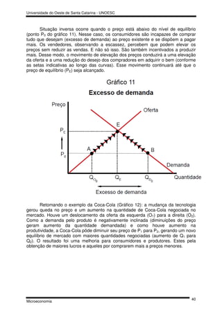 Universidade do Oeste de Santa Catarina - UNOESC



      Situação inversa ocorre quando o preço está abaixo do nível de equilíbrio
(ponto P0 do gráfico 11). Nesse caso, os consumidores são incapazes de comprar
tudo que desejam (excesso de demanda) ao preço existente e se dispõem a pagar
mais. Os vendedores, observando a escassez, percebem que podem elevar os
preços sem reduzir as vendas. E não só isso. São também incentivados a produzir
mais. Desse modo, o movimento de elevação dos preços conduzirá a uma elevação
da oferta e a uma redução do desejo dos compradores em adquirir o bem (conforme
as setas indicativas ao longo das curvas). Esse movimento continuará até que o
preço de equilíbrio (PE) seja alcançado.




       Retomando o exemplo da Coca-Cola (Gráfico 12): a mudança da tecnologia
gerou queda no preço e um aumento na quantidade de Coca-Cola negociada no
mercado. Houve um deslocamento da oferta da esquerda (O1) para a direita (O2).
Como a demanda pelo produto é negativamente inclinada (diminuições do preço
geram aumento da quantidade demandada) e como houve aumento na
produtividade, a Coca-Cola pôde diminuir seu preço de P1 para P2, gerando um novo
equilíbrio de mercado com maiores quantidades negociadas (aumento de Q1 para
Q2). O resultado foi uma melhoria para consumidores e produtores. Estes pela
obtenção de maiores lucros e aqueles por comprarem mais a preços menores.




                                                                              40
Microeconomia
 