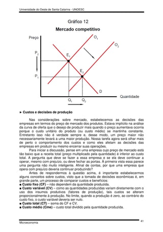 Universidade do Oeste de Santa Catarina - UNOESC




► Custos   e decisões de produção

       Nas considerações sobre mercado, estabelecemos as decisões das
empresas em termos do preço de mercado dos produtos. Estava implícito na análise
da curva de oferta que o desejo de produzir mais quando o preço aumentava ocorria
porque o custo unitário do produto (ou custo médio) se mantinha constante.
Entretanto isso não é verdade sempre e, desse modo, um preço maior não
necessariamente levará a uma maior produção. Nossa tarefa agora será olhar mais
de perto o comportamento dos custos e como eles afetam as decisões das
empresas em produzir ou mesmo encerrar suas operações.
       Para iniciar a discussão, pense em uma empresa cujo preço de mercado está
tão baixo que a receita total (preço multiplicado pela quantidade) é inferior ao custo
total. A pergunta que deve se fazer a essa empresa e se ela deve continuar a
operar, mesmo com prejuízo, ou deve fechar as portas. À primeira vista essa parece
uma pergunta não muito inteligente. Afinal de contas, por que uma empresa que
opera com prejuízo deveria continuar produzindo?
       Antes de respondermos à questão acima, é importante estabelecermos
alguns conceitos sobre custos, visto que a tomada de decisões econômicas é, em
grande parte, um processo de comparar custos e benefícios:
■ Custo fixo (CF) – não dependem da quantidade produzida.
■ Custo variável (CV) – como as quantidades produzidas variam diretamente com o
uso dos insumos produtivos (fatores de produção), tais custos se alteram
proporcionalmente à produção. No limite, quando a produção é zero, ao contrário do
custo fixo, o custo variável deveria ser nulo.
■ Custo total (CT) – soma do CF e CV.
■ Custo médio (Cme) – custo total dividido pela quantidade produzida.



                                                                                   41
Microeconomia
 