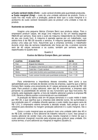 Universidade do Oeste de Santa Catarina - UNOESC



■ Custo variável médio (Cvm) – custo variável dividido pela quantidade produzida.
■ Custo marginal (Cmg) – custo de uma unidade adicional de produto. Como o
custo fixo não muda com a produção, pode-se dizer que o custo marginal é o
acréscimo do custo variável necessário para se produzir uma unidade a mais de
produto.

Ilustrando os conceitos

       Imagine uma pequena fábrica (Compre Bem) que produza calças. Para o
empresário produzir calças, ele aluga uma máquina ou faz um leasing pagando
R$20,00 por semana. Esse será o custo da máquina independente da intensidade
de seu uso (custo fixo). A máquina é operada apenas por um trabalhador, cujo
salário-hora é de R$1,00 durante a semana. A máquina operada pelo trabalhador
produz uma calça por hora. Assumindo que a empresa contratou o trabalhador
durante cinco dias da semana trabalhando oito horas por dia, o produto corrente
será de 40 calças semanais e os custos, também por semana, serão os
especificados no quadro dois:




       Para entendermos a importância desses conceitos, bem como a sua
aplicabilidade para a tomada de decisão correta da empresa, suponha que a fábrica
Compre Bem receba uma encomenda de 41 calças semanais ao preço de R$ 1,80
cada. Para produzir a calça adicional, além das 40 costumeiras, a empresa está
pensando na possibilidade de solicitar ao seu funcionário que faça hora-extra. No
entanto, pela legislação vigente, a hora de trabalho adicional custaria à empresa R$
2,00. Deveria a fábrica aceitar a encomenda em sua totalidade?
       A produção da fábrica está em 40 peças semanais e o custo médio é dado
por R$1,50, o que significa que a empresa está obtendo lucros. Se aumentasse a
sua produção para 41 unidades olhando apenas o custo médio (que agora seria de
R$ 1,51), o empresário estaria tomando a decisão errada. Isso porque o que é
relevante para decisões na margem (produção adicional) é o custo marginal, não o
médio.
       Como o custo marginal para se produzir mais uma unidade (além das 40) é
de R$ 2,00, contratar a hora adicional de trabalho reduzirá o lucro. Isso porque a
receita adicional de vender mais uma calça (receita marginal) é menor do que o
custo adicional (marginal) incorrido pela empresa para produzir essa unidade. Em
outros termos, o lucro adicional (ou marginal) é negativo (Quadro 3).




                                                                                 42
Microeconomia
 