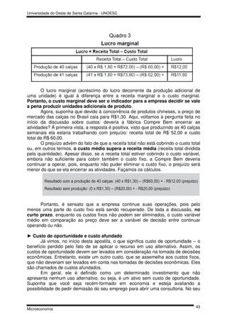 Universidade do Oeste de Santa Catarina - UNOESC




       O lucro marginal (acréscimo do lucro decorrente da produção adicional de
uma unidade) é igual à diferença entre a receita marginal e o custo marginal.
Portanto, o custo marginal deve ser o indicador para a empresa decidir se vale
a pena produzir unidades adicionais de produto.
       Agora, suponha que devido à concorrência de produtos chineses, o preço de
mercado das calças no Brasil caia para R$1,30. Aqui, voltamos à pergunta feita no
início da discussão sobre custos: deveria a fábrica Compre Bem encerrar as
atividades? À primeira vista, a resposta é positiva, visto que produzindo as 40 calças
semanais ela estaria trabalhando com prejuízo: receita total de R$ 52,00 e custo
total de R$ 60,00.
       O prejuízo advém do fato de que a receita total não está cobrindo o custo total
ou, em outros termos, o custo médio supera a receita média (receita total dividida
pela quantidade). Apesar disso, se a receita total estiver cobrindo o custo variável,
embora não suficiente para cobrir também o custo fixo, a Compre Bem deveria
continuar a operar, pois, enquanto não puder eliminar o custo fixo, o prejuízo será
menor do que se ela encerrar as atividades. Façamos os cálculos.




      Portanto, é sensato que a empresa continue suas operações, pois pelo
menos uma parte do custo fixo está sendo recuperado. De toda a discussão, no
curto prazo, enquanto os custos fixos não podem ser eliminados, o custo variável
médio em comparação ao preço deve ser a variável de decisão entre continuar
operando ou não.

► Custo de oportunidade e custo afundado
      Já vimos, no início desta apostila, o que significa custo de oportunidade – o
benefício perdido pelo fato de se aplicar o recurso em uso alternativo. Assim, os
custos de oportunidade devem ser levados em consideração na tomada de decisões
econômicas. Entretanto, existe um outro custo, que se assemelha aos custos fixos,
que não deveriam ser levados em conta nas tomadas de decisões econômicas. Eles
são chamados de custos afundados.
      Em geral, ele é definido como um determinado investimento que não
apresenta nenhum uso alternativo, ou seja, é um ativo sem custo de oportunidade.
Suponha que você seja recém-formado em economia e esteja avaliando a
possibilidade de pedir demissão do seu emprego para abrir uma consultoria. No seu


                                                                                   43
Microeconomia
 