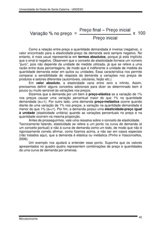 Universidade do Oeste de Santa Catarina - UNOESC




       Como a relação entre preço e quantidade demandada é inversa (negativa), o
valor encontrado para a elasticidade-preço da demanda será sempre negativo. No
entanto, é mais usual representá-la em termos absolutos, porque já está implícito
que o sinal é negativo. Observem que o conceito de elasticidade fornece um número
“puro”, pois não depende da unidade de medida utilizada, já que se refere a uma
razão entre duas percentagens, de modo que é indiferente a unidade de medida da
quantidade demanda estar em quilos ou unidades. Essa característica nos permite
comparar a sensibilidade de resposta da demanda a variações nos preços de
produtos e setores diferentes (automóveis, celulares, feijão etc.).
       Em valor absoluto, a elasticidade varia entre zero e infinito. Assim,
precisamos definir alguns conceitos adicionais para dizer se determinado bem é
pouco ou muito sensível às variações nos preços.
       Dizemos que a demanda por um bem é preço-elástica se a variação de 1%
nos preços causar uma variação percentual maior do que 1% na quantidade
demandada (ed>1). Por outro lado, uma demanda preço-inelástica ocorre quando
diante de uma variação de 1% nos preços, a variação na quantidade demandada é
menor do que 1% (ed<1). Por fim, a demanda possui uma elasticidade-preço igual
à unidade (elasticidade unitária) quando as variações percentuais no preço e na
quantidade ocorrem na mesma proporção.
       Antes de prosseguirmos, vale uma ressalva sobre o conceito de elasticidade.
Tecnicamente falando, elasticidade se refere a um ponto na curva de demanda (é
um conceito pontual) e não à curva de demanda como um todo, de modo que não é
rigorosamente correto afirmar, como fizemos acima, a não ser em casos especiais
(não tratados aqui), que a demanda é elástica ou inelástica (Pinho e Vasconcellos,
2006).
       Um exemplo nos ajudará a entender esse ponto. Suponha que os valores
apresentados no quadro quatro representem combinações de preço e quantidades
da uma curva de demanda por ameixas.




                                                                               45
Microeconomia
 