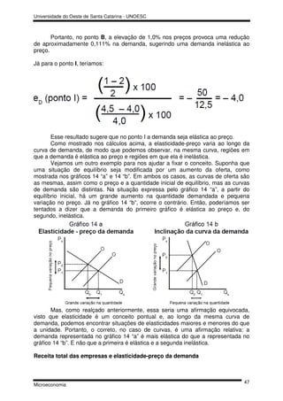 Universidade do Oeste de Santa Catarina - UNOESC



       Portanto, no ponto B, a elevação de 1,0% nos preços provoca uma redução
de aproximadamente 0,111% na demanda, sugerindo uma demanda inelástica ao
preço.

Já para o ponto I, teríamos:




       Esse resultado sugere que no ponto I a demanda seja elástica ao preço.
       Como mostrado nos cálculos acima, a elasticidade-preço varia ao longo da
curva de demanda, de modo que podemos observar, na mesma curva, regiões em
que a demanda é elástica ao preço e regiões em que ela é inelástica.
       Vejamos um outro exemplo para nos ajudar a fixar o conceito. Suponha que
uma situação de equilíbrio seja modificada por um aumento da oferta, como
mostrada nos gráficos 14 “a” e 14 “b”. Em ambos os casos, as curvas de oferta são
as mesmas, assim como o preço e a quantidade inicial de equilíbrio, mas as curvas
de demanda são distintas. Na situação expressa pelo gráfico 14 “a”, a partir do
equilíbrio inicial, há um grande aumento na quantidade demandada e pequena
variação no preço. Já no gráfico 14 “b”, ocorre o contrário. Então, poderíamos ser
tentados a dizer que a demanda do primeiro gráfico é elástica ao preço e, do
segundo, inelástica.




       Mas, como realçado anteriormente, essa seria uma afirmação equivocada,
visto que elasticidade é um conceito pontual e, ao longo da mesma curva de
demanda, podemos encontrar situações de elasticidades maiores e menores do que
a unidade. Portanto, o correto, no caso de curvas, é uma afirmação relativa: a
demanda representada no gráfico 14 “a” é mais elástica do que a representada no
gráfico 14 “b”. E não que a primeira é elástica e a segunda inelástica.

Receita total das empresas e elasticidade-preço da demanda



                                                                               47
Microeconomia
 