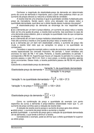 Universidade do Oeste de Santa Catarina - UNOESC



        Conhecer a magnitude da elasticidade-preço da demanda em determinado
ponto da curva de demanda é importante, pois a partir dela podemos inferir se um
aumento de preços elevará ou reduzirá a receita total do vendedor.
        A receita total de uma empresa é igual à quantidade vendida multiplicada pelo
preço da mercadoria. Sendo assim, como uma elevação nos preços reduz a
quantidade demandada, qual deve ser o efeito líquido dessa mudança nos preços?
        A elasticidade-preço da demanda se encarrega de nos responder essa
questão:
■ se a demanda por um bem é preço-elástica, um aumento de preço reduz a receita
total; se há uma queda de preço, a receita total aumenta. Isso acontece no caso de
uma demanda preço-elástico, pois a variação na quantidade mais do que compensa
a variação nos preços;
■ se a demanda de um bem é preço-inelástica (elasticidade menor que 1), um preço
mais alto aumenta a receita e uma queda de preço reduz a receita total; e
■ se a demanda por um bem tem elasticidade unitária, o aumento de preço não
muda a receita total visto que as variações no preço e na quantidade se
compensam.
        Considere o seguinte exemplo sobre a venda de anúncios veiculados em uma
revista especializada em mercado financeiro. No período 1, foram vendidos oito
anúncios no valor de R$ 7 mil cada. Portanto, a receita publicitária no período 1
corresponde a R$ 56 mil. Suponha que houve um reajuste no período 2 e o preço do
anúncio passou a valer R$ 9 mil. Com o novo preço, a revista conquistou apenas
cinco anunciantes. Desse modo, a receita publicitária passou de R$ 56 mil para R$
45 mil.
Calculando a elasticidade-preço da demanda:




        Como na combinação de preço e quantidade do exemplo (um ponto
específico da curva) a demanda é preço-elástica (elasticidade maior que 1), um
aumento de preço contribui para a redução da receita total.
        A redução da receita ocorre porque o aumento do preço gera dois efeitos:
■ efeito preço - o aumento de preço tende a aumentar a receita;
■ efeito quantidade - o aumento do preço gera a redução da quantidade demandada
(lei da demanda), o que tende a diminuir a receita.
        Considerando o exemplo, pode-se afirmar que o efeito quantidade foi superior
ao efeito preço.



                                                                                  48
Microeconomia
 