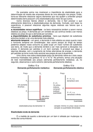 Universidade do Oeste de Santa Catarina - UNOESC



       Os exemplos acima nos mostraram a importância da elasticidade para a
determinação da receita das empresas diante de uma alteração nos preços. Então,
torna-se relevante relacionar alguns elementos que nos ajudem a entender porque
determinados bens possuem uma elasticidade-preço maior do que outros.
       Como diversos fatores afetam a demanda, não é fácil precisar o que
efetivamente determina a elasticidade-preço da demanda. Contudo, com base na
experiência, é possível relacionar algumas regras relativas aos fatores que a
influenciam:
■ necessidades versus supérfluos - os bens necessários tendem a serem menos
elásticos ao preço. A demanda por um remédio de uso contínuo tende a ser menos
elástica ao preço do que a demanda por sorvetes;
■ disponibilidades de substitutos próximos - bens que dispõem de substitutos
próximos tendem a ter uma demanda mais elástica;
■horizonte temporal – em geral, a demanda é mais elástica ao preço quanto maior
o horizonte temporal em consideração. Isso ocorre porque ao longo do tempo
podemos adaptar nosso consumo ou pode surgir um maior número de substitutos
aos bens, de modo que a demanda tenderá a ser mais sensível a elevações nos
preços. A demanda por petróleo é um bom exemplo. É provável que daqui a
algumas décadas, com o surgimento de fontes alternativas de energia, a demanda
por petróleo se torne muito mais sensível aos preços do que é atualmente.
       Uma última nota sobre elasticidade-preço da demanda refere-se a dois casos
extremos mostrados nos gráficos 15 “a” e 15 “b”. No primeiro, temos uma situação
de total insensibilidade aos preços (demanda perfeitamente inelástica). Já, no
segundo, observamos o outro extremo (demanda perfeitamente elástica).




Elasticidade-renda da demanda

      É a medida de quanto a demanda por um bem é afetada por mudanças na
renda dos consumidores.


                                                                              49
Microeconomia
 