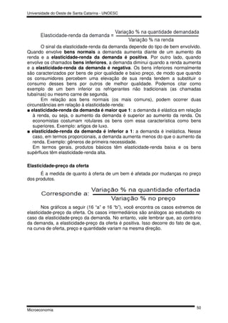 Universidade do Oeste de Santa Catarina - UNOESC




       O sinal da elasticidade-renda da demanda depende do tipo de bem envolvido.
Quando envolve bens normais a demanda aumenta diante de um aumento da
renda e a elasticidade-renda da demanda é positiva. Por outro lado, quando
envolve os chamados bens inferiores, a demanda diminui quando a renda aumenta
e a elasticidade-renda da demanda é negativa. Os bens inferiores normalmente
são caracterizados por bens de pior qualidade e baixo preço, de modo que quando
os consumidores percebem uma elevação de sua renda tendem a substituir o
consumo desses bens por outros de melhor qualidade. Podemos citar como
exemplo de um bem inferior os refrigerantes não tradicionais (as chamadas
tubaínas) ou mesmo carne de segunda.
       Em relação aos bens normais (os mais comuns), podem ocorrer duas
circunstâncias em relação à elasticidade-renda:
■ elasticidade-renda da demanda é maior que 1: a demanda é elástica em relação
   à renda, ou seja, o aumento da demanda é superior ao aumento da renda. Os
   economistas costumam rotulares os bens com essa característica como bens
   superiores. Exemplo: artigos de luxo.
■ elasticidade-renda da demanda é inferior a 1: a demanda é inelástica. Nesse
   caso, em termos proporcionais, a demanda aumenta menos do que o aumento da
   renda. Exemplo: gêneros de primeira necessidade.
   Em termos gerais, produtos básicos têm elasticidade-renda baixa e os bens
supérfluos têm elasticidade-renda alta.

Elasticidade-preço da oferta
      É a medida de quanto à oferta de um bem é afetada por mudanças no preço
dos produtos.




        Nos gráficos a seguir (16 “a” e 16 “b”), você encontra os casos extremos de
elasticidade-preço da oferta. Os casos intermediários são análogos ao estudado no
caso da elasticidade-preço da demanda. No entanto, vale lembrar que, ao contrário
da demanda, a elasticidade-preço da oferta é positiva. Isso decorre do fato de que,
na curva de oferta, preço e quantidade variam na mesma direção.




                                                                                50
Microeconomia
 