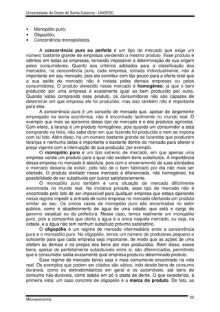 Universidade do Oeste de Santa Catarina - UNOESC



•   Monopólio puro;
•   Oligopólio;
•   Concorrência monopolística.

       A concorrência pura ou perfeita é um tipo de mercado que exige um
número bastante grande de empresas vendendo o mesmo produto. Esse produto é
idêntico em todas as empresas, tornando impossível a determinação de sua origem
pelos consumidores. Quanto aos critérios adotados para a classificação dos
mercados, na concorrência pura, cada empresa, tomada individualmente, não é
importante em seu mercado, pois ela contribui com tão pouco para a oferta total que
a sua saída do mercado não é notada pelas demais empresas ou pelos
consumidores. O produto oferecido nesse mercado é homogêneo, já que o bem
produzido por uma empresa é exatamente igual ao bem produzido por outra.
Quando estão comprando esse produto, os consumidores não são capazes de
determinar em que empresa ele foi produzido, mas isso também não é importante
para eles.
       A concorrência pura é um conceito de mercado que, apesar de largamente
empregado na teoria econômica, não é encontrado facilmente no mundo real. O
exemplo que mais se aproxima desse tipo de mercado é o dos produtos agrícolas.
Com efeito, a laranja é um produto homogêneo, pois quando um consumidor a está
comprando na feira, não sabe dizer em que fazenda foi produzida e nem se importa
com tal fato. Além disso, há um número bastante grande de fazendas que produzem
laranjas e nenhuma delas é importante o bastante dentro do mercado para alterar o
preço vigente com a interrupção de sua produção, por exemplo.
       O monopólio puro é um tipo extremo de mercado, em que apenas uma
empresa vende um produto para o qual não existem bens substitutos. A importância
dessa empresa no mercado é absoluta, pois com o encerramento de suas atividades
o mercado deixaria de existir, pelo fato de o bem fabricado por ela não mais ser
ofertado. O produto ofertado nesse mercado é diferenciado, não homogêneo, há
possibilidade de ser substituído por outros satisfatoriamente.
       O monopólio puro também é uma situação de mercado dificilmente
encontrada no mundo real. Na iniciativa privada, esse tipo de mercado não é
encontrado pelo fato de ser impossível para qualquer empresa que esteja operando
nesse regime impedir a entrada de outra empresa no mercado ofertando um produto
similar ao seu. Os únicos casos de monopólio puro são encontrados no setor
público, como o abastecimento de água de uma cidade, que está a cargo do
governo estadual ou da prefeitura. Nesse caso, temos realmente um monopólio
puro, pois a companhia que oferta a água é a única naquele mercado, ou seja, na
cidade, e a água não tem nenhum substituto próximo satisfatório.
       O oligopólio é um regime de mercado intermediário entre a concorrência
pura e o monopólio puro. No oligopólio, temos um número de produtores pequeno o
suficiente para que cada empresa seja importante, de modo que as ações de uma
afetam as demais e os preços dos bens por elas produzidos. Além disso, esses
bens, apesar de perfeitamente substituíveis entre si, são diferenciados, permitindo
que o consumidor saiba exatamente qual empresa produziu determinado produto.
       Esse regime de mercado talvez seja o mais comumente encontrado na vida
real. Os exemplos que podem ser citados são vários, indo desde bens de consumo
duráveis, como os eletrodomésticos em geral e os automóveis, até bens de
consumo não-duráveis, como sabão em pó e pasta de dente. O que caracteriza, à
primeira vista, um caso concreto de oligopólio é a marca do produto. De fato, as


                                                                                52
Microeconomia
 