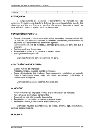 Universidade do Oeste de Santa Catarina - UNOESC



indústria.

REFORÇANDO

       O comportamento de ofertantes e demandantes no mercado não são
uniformes. Em decorrência da própria dinâmica da economia capitalista, o poder dos
diferentes agentes econômicos é também diferenciado. Veremos a seguir as
características básicas dos principais tipos de mercado.


CONCORRÊNCIA PERFEITA

-   Grande número de consumidores e ofertantes, tornando o mercado pulverizado
    de tal forma que nenhum comprador ou vendedor tenha condições de influenciar
    os preços ou o comportamento dos demais agentes;
-   Perfeito conhecimento do mercado, a começar pelo preço, por parte dos que o
    integram;
-   Perfeita mobilidade de recursos;
-   Ausência de entraves ao ingresso de novas empresas;
-   Homogeneidade de produtos.

       Exemplos: feira livre, comércio varejista em geral.


CONCORRÊNCIA MONOPOLISTA

-   Grande número de empresas;
-   Fracas barreiras ao ingresso e saída do mercado;
-   Pouca diferenciação dos produtos. Cada concorrente estabelece um produto
    único e ligeiramente diferenciado pela marca, embalagem, publicidade. A
    diferenciação é subjetiva.

       Exemplos: calças jeans, pizzarias, franquias, etc.


OLIGOPÓLIO

-   Pequeno número de empresas controla a quase totalidade do mercado;
-   Forte bloqueio à entrada de concorrentes;
-   Concorrência pela diferenciação de produtos;
-   Tendência à concentração de capitais através de fusões;
-   Tendência à formação de cartéis e à rigidez de preços;

      Exemplos: indústria automobilística, de vidros, cimento, aço, pneumáticos,
química, petroquímica etc.


MONOPÓLIO




                                                                               54
Microeconomia
 