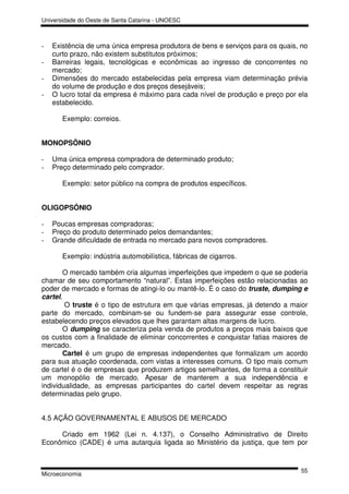 Universidade do Oeste de Santa Catarina - UNOESC



-   Existência de uma única empresa produtora de bens e serviços para os quais, no
    curto prazo, não existem substitutos próximos;
-   Barreiras legais, tecnológicas e econômicas ao ingresso de concorrentes no
    mercado;
-   Dimensões do mercado estabelecidas pela empresa viam determinação prévia
    do volume de produção e dos preços desejáveis;
-   O lucro total da empresa é máximo para cada nível de produção e preço por ela
    estabelecido.

       Exemplo: correios.


MONOPSÔNIO

-   Uma única empresa compradora de determinado produto;
-   Preço determinado pelo comprador.

       Exemplo: setor público na compra de produtos específicos.


OLIGOPSÔNIO

-   Poucas empresas compradoras;
-   Preço do produto determinado pelos demandantes;
-   Grande dificuldade de entrada no mercado para novos compradores.

       Exemplo: indústria automobilística, fábricas de cigarros.

       O mercado também cria algumas imperfeições que impedem o que se poderia
chamar de seu comportamento “natural”. Estas imperfeições estão relacionadas ao
poder de mercado e formas de atingi-lo ou mantê-lo. É o caso do truste, dumping e
cartel.
        O truste é o tipo de estrutura em que várias empresas, já detendo a maior
parte do mercado, combinam-se ou fundem-se para assegurar esse controle,
estabelecendo preços elevados que lhes garantam altas margens de lucro.
       O dumping se caracteriza pela venda de produtos a preços mais baixos que
os custos com a finalidade de eliminar concorrentes e conquistar fatias maiores de
mercado.
       Cartel é um grupo de empresas independentes que formalizam um acordo
para sua atuação coordenada, com vistas a interesses comuns. O tipo mais comum
de cartel é o de empresas que produzem artigos semelhantes, de forma a constituir
um monopólio de mercado. Apesar de manterem a sua independência e
individualidade, as empresas participantes do cartel devem respeitar as regras
determinadas pelo grupo.


4.5 AÇÃO GOVERNAMENTAL E ABUSOS DE MERCADO

     Criado em 1962 (Lei n. 4.137), o Conselho Administrativo de Direito
Econômico (CADE) é uma autarquia ligada ao Ministério da justiça, que tem por


                                                                               55
Microeconomia
 