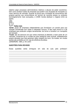 Universidade do Oeste de Santa Catarina - UNOESC



objetivo julgar processos administrativos relativos a abusos do poder econômico,
bem como analisar fusões de empresas que podem criar situações de monopólio ou
maior domínio de mercado. Quando se prova que a limitação da concorrência não
propicia ganhos aos consumidores em termos de menores preços ou produtos
tecnologicamente mais avançados, o CADE manda desfazer o negócio entre as
partes.



       Saiba mais
Cartel: grupo de empresas independentes que formalizam um acordo para sua
atuação coordenada com vistas a interesses comuns. O tipo mais comum é o de
empresas que produzem artigos semelhantes, de forma a constituir um monopólio
de mercado.
Truste: tipo de estrutura em que várias empresas já detendo a maior parte de um
mercado, combinam-se ou fundem-se para assegurar este controle, estabelecendo
preços elevados que lhes garantam altas margens de lucro. Os trustes, em muitos
países são proibidos por lei, mas de eficiência duvidosa.
(SANDRONI, 1994, p. 44 e 357)

QUESTÕES PARA REVISÃO

Essas questões serão entregues em sala de aula pelo professor!
___________________________________________________________________
___________________________________________________________________
___________________________________________________________________
___________________________________________________________________
___________________________________________________________________
___________________________________________________________________
___________________________________________________________________




                                                                              56
Microeconomia
 
