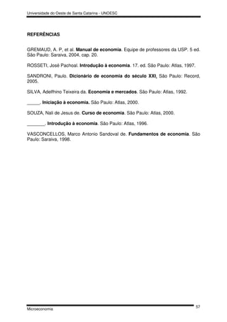 Universidade do Oeste de Santa Catarina - UNOESC




REFERÊNCIAS


GREMAUD, A. P, et al. Manual de economia. Equipe de professores da USP. 5 ed.
São Paulo: Saraiva, 2004, cap. 20.

ROSSETI, José Pachoal. Introdução à economia. 17. ed. São Paulo: Atlas, 1997.

SANDRONI, Paulo. Dicionário de economia do século XXI. São Paulo: Record,
2005.

SILVA, Adelfhino Teixeira da. Economia e mercados. São Paulo: Atlas, 1992.

_____. Iniciação à economia. São Paulo: Atlas, 2000.

SOUZA, Nali de Jesus de. Curso de economia. São Paulo: Atlas, 2000.

_______. Introdução à economia. São Paulo: Atlas, 1996.

VASCONCELLOS, Marco Antonio Sandoval de. Fundamentos de economia. São
Paulo: Saraiva, 1998.




                                                                                57
Microeconomia
 