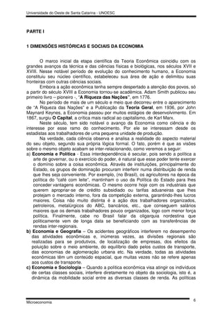 Universidade do Oeste de Santa Catarina - UNOESC




PARTE I


1 DIMENSÕES HISTÓRICAS E SOCIAIS DA ECONOMIA


        O marco inicial da etapa científica da Teoria Econômica coincidiu com os
grandes avanços da técnica e das ciências físicas e biológicas, nos séculos XVII e
XVIII. Nesse notável período de evolução do conhecimento humano, a Economia
constituiu seu núcleo científico, estabeleceu sua área de ação e delimitou suas
fronteiras com outras ciências sociais.
        Embora a ação econômica tenha sempre despertado a atenção dos povos, só
a partir do século XVIII a Economia tornou-se acadêmica. Adam Smith publicou seu
primeiro livro – pioneiro -, “A Riqueza das Nações”, em 1776.
        No período de mais de um século e meio que decorreu entre o aparecimento
de “A Riqueza das Nações” e a Publicação da Teoria Geral, em 1936, por John
Maynard Keynes, a Economia passou por muitos estágios de desenvolvimento. Em
1867, surgiu O Capital, a crítica mais radical ao capitalismo, de Karl Marx.
        Neste século, tem sido notável o avanço da Economia como ciência e do
interesse por esse ramo do conhecimento. Por ele se interessam desde os
estadistas aos trabalhadores de uma pequena unidade de produção.
        Na verdade, cada ciência observa e analisa a realidade do aspecto material
do seu objeto, segundo sua própria lógica formal. O fato, porém é que as visões
sobre o mesmo objeto acabam se inter-relacionando, como veremos a seguir:
a) Economia e Política - Essa interdependência é secular, pois sendo a política a
    arte de governar, ou o exercício do poder, é natural que esse poder tente exercer
    o domínio sobre a coisa econômica. Através de instituições, principalmente do
    Estado, os grupos de dominação procuram interferir numa distribuição de renda
    que lhes seja conveniente. Por exemplo, (no Brasil), os agricultores na época da
    política do “café com leite”, mantinham o uso da Política do Estado para lhes
    conceder vantagens econômicas. O mesmo ocorre hoje com os industriais que
    querem apropriar-se de crédito subsidiado ou tarifas aduaneiras que lhes
    protejam o mercado interno, fora da competição externa, garantindo-lhes lucros
    maiores. Coisa não muito distinta é a ação dos trabalhadores organizados,
    petroleiros, metalúrgicos do ABC, bancários, etc., que conseguem salários
    maiores que os demais trabalhadores pouco organizados, logo com menor força
    política. Finalmente, cabe no Brasil falar da oligarquia nordestina que
    politicamente vem de longa data se beneficiando com as transferências de
    rendas inter-regionais.
b) Economia e Geografia – Os acidentes geográficos interferem no desempenho
   das atividades econômicas e, inúmeras vezes, as divisões regionais são
   realizadas para se produtivos, de localização de empresas, dos efeitos da
   poluição sobre o meio ambiente, do equilíbrio dado pelos custos de transporte,
   das economias de aglomeração urbana etc. Na verdade, todas as atividades
   econômicas têm um conteúdo espacial, que muitas vezes não se refere apenas
   aos custos de transporte.
c) Economia e Sociologia – Quando a política econômica visa atingir os indivíduos
   de certas classes sociais, interfere diretamente no objeto da sociologia, isto é, a
   dinâmica da mobilidade social entre as diversas classes de renda. As políticas



                                                                                    6
Microeconomia
 