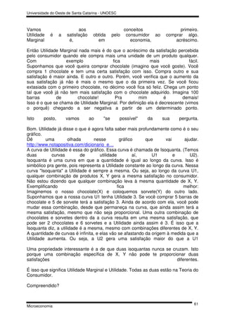 Universidade do Oeste de Santa Catarina - UNOESC



Vamos                       aos                       conceitos               primeiro.
Utilidade   é     a   satisfação    obtida     pelo    consumidor ao    comprar algo.
Marginal               é,             em                 economia,          acréscimo.

Então Utilidade Marginal nada mais é do que o acréscimo da satisfação percebida
pelo consumidor quando ele compra mais uma unidade de um produto qualquer.
Com                exemplo               fica               mais               fácil.
Suponhamos que você queira comprar chocolate (imagino que você goste). Você
compra 1 chocolate e tem uma certa satisfação com isso. Compra outro e sua
satisfação é maior ainda. E outro e outro. Porém, você verifica que o aumento da
sua satisfação já não é mais o mesmo que o da primeira vez. Se você ficou
extasiada com o primeiro chocolate, no décimo você fica só feliz. Chega um ponto
tal que você já não tem mais satisfação com o chocolate adquirido. Imagina 100
barras        de        chocolate!         Pra        mim          é        demais!
Isso é o que se chama de Utilidade Marginal. Por definição ela é decrescente (vimos
o porquê) chegando a ser negativa a partir de um determinado ponto.

Isto     posto,       vamos        ao    "se       possível"   da      sua    pergunta.

Bom. Utilidade já disse o que é agora falta saber mais profundamente como é o seu
gráfico.
Dê       uma         olhada       nesse          gráfico    que     vai      ajudar.
http://www.notapositiva.com/dicionario_e…
A curva de Utilidade é essa do gráfico. Essa curva é chamada de Isoquanta. (Temos
duas        curvas         de        utilidade          aí,   U1        e       U2).
Isoquanta é uma curva em que a quantidade é igual ao longo da curva. Isso é
simbólico pra gente, pois representa a Utilidade constante ao longo da curva. Nessa
curva "Isoquanta" a Utilidade é sempre a mesma. Ou seja, ao longo da curva U1,
qualquer combinação de produtos X, Y gera a mesma satisfação no consumidor.
Não estou dizendo que qualquer combinação leva à mesma quantidade de X, Y.
Exemplificando                                 fica                         melhor:
Imaginemos o nosso chocolate(X) e coloquemos sorvete(Y) do outro lado.
Suponhamos que a nossa curva U1 tenha Utilidade 3. Se você comprar 5 barras de
chocolate e 5 de sorvete terá a satisfação 3. Ainda de acordo com ela, você pode
mudar essa combinação, desde que permaneça na curva, que ainda assim terá a
mesma satisfação, mesmo que não seja proporcional. Uma outra combinação de
chocolates e sorvetes dentro da a curva resulta em uma mesma satisfação, que
pode ser 2 chocolates e 6 sorvetes e a Utilidade ainda assim é 3. É isso que a
Isoquanta diz, a utilidade é a mesma, mesmo com combinações diferentes de X, Y.
A quantidade de curvas é infinita, e elas vão se afastando da origem à medida que a
Utilidade aumenta. Ou seja, a U2 gera uma satisfação maior do que a U1

Uma propriedade interessante é a de que duas isoquantas nunca se cruzam. Isto
porque uma combinação específica de X, Y não pode te proporcionar duas
satisfações                                                        diferentes.

É isso que significa Utilidade Marginal e Utilidade. Todas as duas estão na Teoria do
Consumidor.

Compreendido?


                                                                                     61
Microeconomia
 