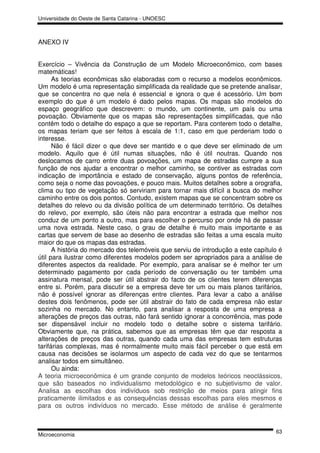 Universidade do Oeste de Santa Catarina - UNOESC



ANEXO IV


Exercício – Vivência da Construção de um Modelo Microeconômico, com bases
matemáticas!
      As teorias econômicas são elaboradas com o recurso a modelos econômicos.
Um modelo é uma representação simplificada da realidade que se pretende analisar,
que se concentra no que nela é essencial e ignora o que é acessório. Um bom
exemplo do que é um modelo é dado pelos mapas. Os mapas são modelos do
espaço geográfico que descrevem: o mundo, um continente, um país ou uma
povoação. Obviamente que os mapas são representações simplificadas, que não
contêm todo o detalhe do espaço a que se reportam. Para conterem todo o detalhe,
os mapas teriam que ser feitos à escala de 1:1, caso em que perderiam todo o
interesse.
      Não é fácil dizer o que deve ser mantido e o que deve ser eliminado de um
modelo. Aquilo que é útil numas situações, não é útil noutras. Quando nos
deslocamos de carro entre duas povoações, um mapa de estradas cumpre a sua
função de nos ajudar a encontrar o melhor caminho, se contiver as estradas com
indicação de importância e estado de conservação, alguns pontos de referência,
como seja o nome das povoações, e pouco mais. Muitos detalhes sobre a orografia,
clima ou tipo de vegetação só serviriam para tornar mais difícil a busca do melhor
caminho entre os dois pontos. Contudo, existem mapas que se concentram sobre os
detalhes do relevo ou da divisão política de um determinado território. Os detalhes
do relevo, por exemplo, são úteis não para encontrar a estrada que melhor nos
conduz de um ponto a outro, mas para escolher o percurso por onde há de passar
uma nova estrada. Neste caso, o grau de detalhe é muito mais importante e as
cartas que servem de base ao desenho de estradas são feitas a uma escala muito
maior do que os mapas das estradas.
      A história do mercado dos telemóveis que serviu de introdução a este capítulo é
útil para ilustrar como diferentes modelos podem ser apropriados para a análise de
diferentes aspectos da realidade. Por exemplo, para analisar se é melhor ter um
determinado pagamento por cada período de conversação ou ter também uma
assinatura mensal, pode ser útil abstrair do facto de os clientes terem diferenças
entre si. Porém, para discutir se a empresa deve ter um ou mais planos tarifários,
não é possível ignorar as diferenças entre clientes. Para levar a cabo a análise
destes dois fenômenos, pode ser útil abstrair do fato de cada empresa não estar
sozinha no mercado. No entanto, para analisar a resposta de uma empresa a
alterações de preços das outras, não fará sentido ignorar a concorrência, mas pode
ser dispensável incluir no modelo todo o detalhe sobre o sistema tarifário.
Obviamente que, na prática, sabemos que as empresas têm que dar resposta a
alterações de preços das outras, quando cada uma das empresas tem estruturas
tarifárias complexas, mas é normalmente muito mais fácil perceber o que está em
causa nas decisões se isolarmos um aspecto de cada vez do que se tentarmos
analisar todos em simultâneo.
      Ou ainda:
A teoria microeconômica é um grande conjunto de modelos teóricos neoclássicos,
que são baseados no individualismo metodológico e no subjetivismo de valor.
Analisa as escolhas dos indivíduos sob restrição de meios para atingir fins
praticamente ilimitados e as consequências dessas escolhas para eles mesmos e
para os outros indivíduos no mercado. Esse método de análise é geralmente


                                                                                  63
Microeconomia
 