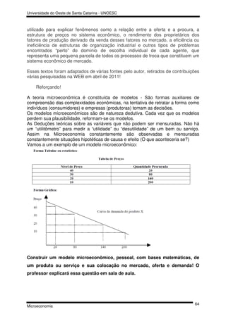 Universidade do Oeste de Santa Catarina - UNOESC



utilizado para explicar fenômenos como a relação entre a oferta e a procura, a
estrutura de preços no sistema econômico, o rendimento dos proprietários dos
fatores de produção derivado da venda desses fatores no mercado, a eficiência ou
ineficiência de estruturas de organização industrial e outros tipos de problemas
encontrados “perto” do domínio de escolha individual de cada agente, que
representa uma pequena parcela de todos os processos de troca que constituem um
sistema econômico de mercado.

Esses textos foram adaptados de várias fontes pelo autor, retirados de contribuições
várias pesquisadas na WEB em abril de 2011!

    Reforçando!

A teoria microeconômica é constituída de modelos - São formas auxiliares de
compreensão das complexidades econômicas, na tentativa de retratar a forma como
indivíduos (consumidores) e empresas (produtoras) tomam as decisões.
Os modelos microeconômicos são de natureza dedutiva. Cada vez que os modelos
perdem sua plausibilidade, reformam-se os modelos.
As Deduções teóricas sobre as variáveis que não podem ser mensuradas. Não há
um “utilitômetro” para medir a “utilidade” ou “desutilidade” de um bem ou serviço.
Assim na Microeconomia constantemente são observadas e mensuradas
constantemente situações hipotéticas de causa e efeito (O que aconteceria se?)
Vamos a um exemplo de um modelo microeconômico:




Construir um modelo microeconômico, pessoal, com bases matemáticas, de
um produto ou serviço e sua colocação no mercado, oferta e demanda! O
professor explicará essa questão em sala de aula.




                                                                                 64
Microeconomia
 