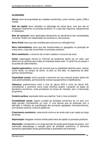 Universidade do Oeste de Santa Catarina - UNOESC




GLOSSÁRIO

Ativos: bens de propriedade de unidades econômicas, como imóveis, ações, CDB e
moeda.

Bem de capital: bens utilizados na fabricação de outros bens, mas que não se
desgastam totalmente no processo produtivo. É o caso das máquinas, equipamentos
e instalações.

Bem de consumo: bens destinados diretamente ao atendimento das necessidades
humanas. Podem ser classificados em duráveis ou não duráveis.

Bens Finais: bens que são vendidos para consumo ou utilização final.

Bens intermediários: bens que são transformados ou agregados na produção de
outros bens, e que são consumidos no processo produtivo.

Bens substitutos: o consumo de um bem substitui o consumo de outro.

Cartel: organização (formal ou informal) de produtores dentro de um setor, que
determina as políticas para todas as empresas desse setor. O cartel fixa os preços e
as quotas de cada empresa.

Capital especulativo: volume de recursos que os capitalistas destinam para realizar
lucros fáceis, na compra de ativos, no país ou fora dele, na esperança de obter
ganhos extraordinários.

Capacidade ociosa: ocorre quando a economia em seu conjunto produz abaixo de
suas potencialidades, permanecendo ociosos equipamentos e trabalhadores.

Clássicos: predominaram entre o final do século XVIII e início do século XIX,
consolidando a economia como corpo científico próprio. Lançaram as bases do
liberalismo econômico, onde prevalecem às forças de mercado, sem a intervenção
do governo.

Coeteris paribus: expressão latina que significa “tudo o mais constante”.

Contabilidade social: registro contábil da atividade econômica de um país num
dado período (normalmente um ano). É uma técnica que se preocupa com a
definição e métodos de quantificação dos principais agregados macroeconômicos,
com produto nacional, consumo global etc.

Crescimento econômico: crescimento contínuo da renda total e per capita ao longo
do tempo.

Depreciação: desgaste inerente sofrido pelos bens de capital no processo produtivo.

Depressão: corresponde a um longo período de queda generalizada de preços, com
acentuado desemprego e redução geral da atividade econômica. A economia
apresenta capacidade ociosa generalizada e quebradeira de empresas.


                                                                                 66
Microeconomia
 