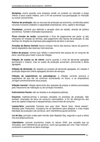Universidade do Oeste de Santa Catarina - UNOESC



Dumping: ocorre quando uma empresa vende um produto no mercado a preço
inferior a seus custos médios, com o fim de aumentar sua participação no mercado
ou excluir concorrentes.

Fatores de produção: são os recursos de produção da economia, constituídos pelos
recursos humanos (trabalho e capacidade empresarial), terra, capital e tecnologia.

Fiscalistas: corrente que defende a atuação ativa do estado, através de política
econômica. Também chamados keynesianos.

Fluxo circular de renda: compreende o fluxo de pagamentos por parte: a) das
empresas em direção às famílias, pelo pagamento dos fatores de produção; b) das
famílias em direção às empresas pelo pagamento de bens e serviços.

Funções do Banco Central: banco emissor; banco dos bancos; banco do governo;
banco depositário das reservas internacionais.

Índice de preços: número que reflete o crescimento dos preços de um conjunto de
bens, servindo para medir a taxa de inflação.

Inflação de custos ou de oferta: ocorre quando o nível de demanda agregada
permanece o mesmo, mas os custos de produção aumentam, diminuindo a oferta
agregada.

Inflação de demanda: diz respeito ao excesso de demanda agregada, em relação à
produção disponível (oferta agregada) de bens de serviços.

Inflação de expectativas ou psicológicas: a inflação corrente provoca a
expectativa de que ela vai continuar aumentando no futuro, e os empresários
corrigem preventivamente seus preços.

Inflação inercial: inflação decorrente dos reajustes de preços e salários provocados
pelo mecanismo de indexação ou de correção monetária.

Instrumentos fiscais: são as receitas e as despesas públicas.

Insumos: matérias-primas e serviços utilizados no processo de produção. São
também chamados de bens de consumo intermediário, a fim de distingui-los dos
bens de capital (máquinas e equipamentos) e bens finais de consumo.

Lassez-faire: expressão francesa que quer dizer “deixai fazer, deixai passar”.
Adotada pela Fisiocracia, incorporou-se ao liberalismo para designar a mais ampla
liberdade de produção e de comércio, sem interferência governamental.

Lei de Say: princípio criado pelo francês Jean Baptiste Say, segundo o qual a oferta
cria sua própria procura.

Liberalismo: corrente econômica criada no século XVIII, que acredita que os
mercados, sem interferência do governo, como que guiados por uma “mão invisível”,
conduzem a economia ao pleno emprego.


                                                                                 67
Microeconomia
 