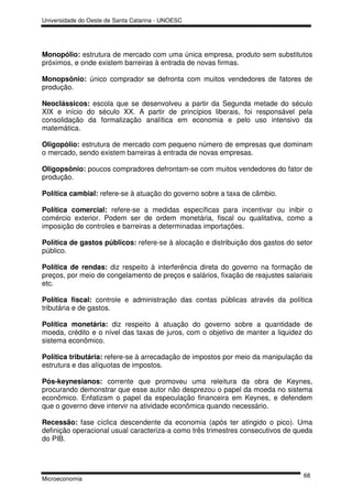 Universidade do Oeste de Santa Catarina - UNOESC




Monopólio: estrutura de mercado com uma única empresa, produto sem substitutos
próximos, e onde existem barreiras à entrada de novas firmas.

Monopsônio: único comprador se defronta com muitos vendedores de fatores de
produção.

Neoclássicos: escola que se desenvolveu a partir da Segunda metade do século
XIX e início do século XX. A partir de princípios liberais, foi responsável pela
consolidação da formalização analítica em economia e pelo uso intensivo da
matemática.

Oligopólio: estrutura de mercado com pequeno número de empresas que dominam
o mercado, sendo existem barreiras à entrada de novas empresas.

Oligopsônio: poucos compradores defrontam-se com muitos vendedores do fator de
produção.

Política cambial: refere-se à atuação do governo sobre a taxa de câmbio.

Política comercial: refere-se a medidas específicas para incentivar ou inibir o
comércio exterior. Podem ser de ordem monetária, fiscal ou qualitativa, como a
imposição de controles e barreiras a determinadas importações.

Política de gastos públicos: refere-se à alocação e distribuição dos gastos do setor
público.

Política de rendas: diz respeito à interferência direta do governo na formação de
preços, por meio de congelamento de preços e salários, fixação de reajustes salariais
etc.

Política fiscal: controle e administração das contas públicas através da política
tributária e de gastos.

Política monetária: diz respeito à atuação do governo sobre a quantidade de
moeda, crédito e o nível das taxas de juros, com o objetivo de manter a liquidez do
sistema econômico.

Política tributária: refere-se à arrecadação de impostos por meio da manipulação da
estrutura e das alíquotas de impostos.

Pós-keynesianos: corrente que promoveu uma releitura da obra de Keynes,
procurando demonstrar que esse autor não desprezou o papel da moeda no sistema
econômico. Enfatizam o papel da especulação financeira em Keynes, e defendem
que o governo deve intervir na atividade econômica quando necessário.

Recessão: fase cíclica descendente da economia (após ter atingido o pico). Uma
definição operacional usual caracteriza-a como três trimestres consecutivos de queda
do PIB.




                                                                                  68
Microeconomia
 
