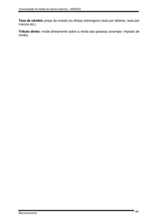 Universidade do Oeste de Santa Catarina - UNOESC



Taxa de câmbio: preço da moeda (ou divisa) estrangeira (reais por dólares, reais por
marcos etc.)

Tributo direto: incide diretamente sobre a renda das pessoas (exemplo: imposto de
renda).




                                                                                 69
Microeconomia
 