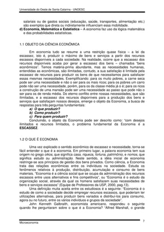 Universidade do Oeste de Santa Catarina - UNOESC



   salariais ou de gastos sociais (educação, saúde, transportes, alimentação etc.)
   são exemplos que direta ou indiretamente influenciam essa mobilidade.
d) Economia, Matemática e Estatística – A economia faz uso da lógica matemática
   e das probabilidades estatísticas.


1.1 OBJETO DA CIÊNCIA ECONÔMICA

        Em economia tudo se resume a uma restrição quase física – a lei da
escassez, isto é, produzir o máximo de bens e serviços a partir dos recursos
escassos disponíveis a cada sociedade. Na realidade, ocorre que a escassez dos
recursos disponíveis acaba por gerar a escassez dos bens – chamados “bens
econômicos”. Temos matéria-prima abundante, mas as necessidades humanas,
entendidas as econômicas, são ilimitadas, contudo, a sua satisfação é limitada pela
escassez de recursos para produzir os bens de que necessitamos para satisfazer
essas mesmas necessidades. Exemplificando: para os muito pobres, a carne seca
pode ser uma necessidade e não o ser para os mais ricos; para os pobres um carro
pode não ser uma necessidade, porém, para os da classe média já o é; para os ricos
a construção de uma mansão pode ser uma necessidade ao passo que pode não o
ser para os de renda média. Do eterno conflito entre nossas necessidades, que são
ilimitadas, e a escassez dos recursos disponíveis para a produção dos bens e
serviços que satisfaçam nossos desejos, emerge o objeto da Economia, a busca de
respostas para três perguntas fundamentais:
        a) O que produzir?
        b) Como produzir?
        c) Para quem produzir?
        Concluindo, o objeto da Economia pode ser descrito como: “com desejos
ilimitados e recursos limitados, o problema fundamental da Economia é a
ESCASSEZ.


1.2 O QUE É ECONOMIA

        Uma vez explicado o sentido econômico de escassez e necessidade, torna-se
fácil entender o que é a economia. Em primeiro lugar, a palavra economia tem sua
origem no grego oikos, que significa casa, riqueza, fortuna, patrimônio, e nomos, que
significa estudo ou administração. Neste sentido, a idéia inicial de economia
restringe-se aos princípios de gestão dos bens privados. Como ciência, a Economia
trata das relações econômicas entre os indivíduos na sociedade. Estuda os
fenômenos relativos à produção, distribuição, acumulação e consumo de bens
materiais. “Economia é a ciência social que se ocupa da administração dos recursos
escassos entre usos alternativos e fins competitivos”, ou “Economia é o estudo da
organização social, através da qual os homens satisfazem suas necessidades de
bens e serviços escassos” (Equipe de Professores da USP, 2000, pag.13).
        Uma definição muita aceita entre os estudiosos é a seguinte: “Economia é o
estudo de como a sociedade decide empregar recursos escassos, que poderiam ter
utilizações alternativas, para produzir bens variados e distribuí-los para consumo,
agora ou no futuro, entre os vários indivíduos e grupos da sociedade”.
        John Kenneth Galbraith, economista americano, respondeu o seguinte
quando lhe perguntaram sobre o que é a Economia? “Alfred Marshall, o grande


                                                                                   7
Microeconomia
 