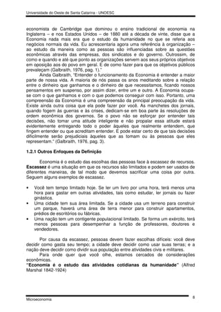 Universidade do Oeste de Santa Catarina - UNOESC



economista de Cambridge que dominou o ensino tradicional de economia na
Inglaterra – e nos Estados Unidos – de 1880 até a década de vinte, disse que a
Economia nada mais era que o estudo da humanidade no que se referia aos
negócios normais da vida. Eu acrescentaria agora uma referência à organização –
ao estudo da maneira como as pessoas são influenciadas sobre as questões
econômicas através das empresas, dos sindicatos e do governo. Outrossim, de
como e quando e até que ponto as organizações servem aos seus próprios objetivos
em oposição aos do povo em geral. E de como fazer para que os objetivos públicos
prevaleçam (Galbraith, 1976, pag. 1).”
        Ainda Galbraith, “Entender o funcionamento da Economia é entender a maior
parte de nossa vida. A maioria de nós passa os anos meditando sobre a relação
entre o dinheiro que ganhamos e o dinheiro de que necessitamos, ficando nossos
pensamentos em suspenso, por assim dizer, entre um e outro. A Economia ocupa-
se com o que ganhamos e com o que podemos conseguir com isso. Portanto, uma
compreensão da Economia é uma compreensão da principal preocupação da vida.
Existe ainda outra coisa que ela pode fazer por você. As manchetes dos jornais,
quando fogem às guerras e às crises, dedicam-se em boa parte às resoluções de
ordem econômica dos governos. Se o povo não se esforçar por entender tais
decisões, não tomar uma atitude inteligente e não propalar essa atitude estará
evidentemente entregando todo o poder àqueles que realmente entendem, que
fingem entender ou que acreditam entender. E pode estar certo de que tais decisões
dificilmente serão prejudiciais àqueles que as tomam ou às pessoas que eles
representam.” (Galbraith, 1976, pag. 3).

1.2.1 Outros Enfoques da Definição

       Economia é o estudo das escolhas das pessoas face à escassez de recursos.
Escassez é uma situação em que os recursos são limitados e podem ser usados de
diferentes maneiras, de tal modo que devemos sacrificar uma coisa por outra.
Seguem alguns exemplos de escassez.

•   Você tem tempo limitado hoje. Se ler um livro por uma hora, terá menos uma
    hora para gastar em outras atividades, tais como estudar, ler jornais ou fazer
    ginástica.
•   Uma cidade tem sua área limitada. Se a cidade usa um terreno para construir
    um parque, haverá uma área de terra menor para construir apartamentos,
    prédios de escritórios ou fábricas.
•   Uma nação tem um contigente populacional limitado. Se forma um exército, terá
    menos pessoas para desempenhar a função de professores, doutores e
    vendedores.

       Por causa da escassez, pessoas devem fazer escolhas difíceis: você deve
decidir como gasta seu tempo; a cidade deve decidir como usar suas terras; e a
nação deve decidir como dividir sua população entre atividades civis e militares.
       Para onde quer que você olhe, estamos cercados de considerações
econômicas.
“Economia é o estudo das atividades cotidianas da humanidade” (Alfred
Marshal 1842-1924)




                                                                                8
Microeconomia
 
