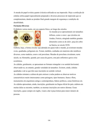 A moeda de papel evoluiu quanto à técnica utilizada na sua impressão. Hoje a confecção de
cédulas utiliza papel especialmente preparado e diversos processos de impressão que se
complementam, dando ao produto final grande margem de segurança e condições de
durabilidade.
Formatos Diversos
O dinheiro variou muito, em seu aspecto físico, ao longo dos séculos.
As moedas já se apresentaram em tamanhos
ínfimos, como o stater, que circulou em
Aradus, Fenícia, atingindo também grandes
dimensões como as do dáler, peça de cobre
na Suécia, no século XVII.
Embora, hoje, a forma circular seja adotada em quase todo o mundo, já existiram moedas
ovais, quadradas, poligonais etc. Foram, também, cunhadas em materiais não metálicos
diversos, como madeira, couro e até porcelana. Moedas de porcelana circularam, neste
século, na Alemanha, quando, por causa da guerra, este país enfrentava grave crise
econômica.
As cédulas, geralmente, se apresentam no formato retangular e no sentido horizontal,
observando-se, no entanto, grande variedade de tamanhos. Existem, ainda, cédulas
quadradas e até as que têm suas inscrições no sentido vertical.
As cédulas retratam a cultura do país emissor e nelas podem-se observar motivos
característicos muito interessantes como paisagens, tipos humanos, fauna e flora,
monumentos de arquitetura antiga e contemporânea, líderes políticos, cenas históricas etc.
As cédulas apresentam, ainda, inscrições, geralmente na língua oficial do país, embora em
muitas delas se encontre, também, as mesmas inscrições em outros idiomas. Essas
inscrições, quase sempre em inglês, visam a dar à peça leitura para maior número de
pessoas.
100
 