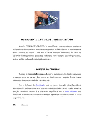 O CRESCIMENTO ECONOMICO E O DESENVOLVIMENTO
Segundo VASCONCELOS (2002), há uma diferença entre crescimento econômico
e desenvolvimento econômico. Crescimento econômico, está relacionado ao crescimento da
renda nacional per capita, e um país só estará realmente melhorando seu nível de
desenvolvimento econômico e social se, juntamente com o aumento da renda per capita ,
estiver também melhorando os indicadores sociais.
Economia internacional
O estudo da Economia Internacional envolve todos os aspectos ligados a atividade
econômica entre as nações. Suas regras de funcionamento, aspectos legais, trocas
monetárias, fluxos de mercadorias e serviços, etc.
Com o fenômeno da globalização cada vez mais a interação e interdependência
entre as nações torna premente o perfeito funcionamento destas relações e, neste sentido, a
solução comumente adotada é a criação de organismos inter e supra nacionais que
intercedam no sentido de equilibrar estas relações e promover o desenvolvimento de todos
os participantes
Blocos econômicos
101
 