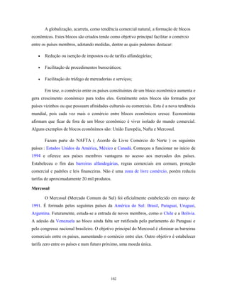 A globalização, acarreta, como tendência comercial natural, a formação de blocos
econômicos. Estes blocos são criados tendo como objetivo principal facilitar o comércio
entre os países membros, adotando medidas, dentre as quais podemos destacar:
• Redução ou isenção de impostos ou de tarifas alfandegárias;
• Facilitação de procedimentos burocráticos;
• Facilitação do tráfego de mercadorias e serviços;
Em tese, o comércio entre os países constituintes de um bloco econômico aumenta e
gera crescimento econômico para todos eles. Geralmente estes blocos são formados por
países vizinhos ou que possuam afinidades culturais ou comerciais. Esta é a nova tendência
mundial, pois cada vez mais o comércio entre blocos econômicos cresce. Economistas
afirmam que ficar de fora de um bloco econômico é viver isolado do mundo comercial.
Alguns exemplos de blocos econônimos são: União Européia, Nafta e Mercosul.
Fazem parte do NAFTA ( Acordo de Livre Comércio do Norte ) os seguintes
países : Estados Unidos da América, México e Canadá. Começou a funcionar no início de
1994 e oferece aos países membros vantagens no acesso aos mercados dos países.
Estabeleceu o fim das barreiras alfandegárias, regras comerciais em comum, proteção
comercial e padrões e leis financeiras. Não é uma zona de livre comércio, porém reduziu
tarifas de aproximadamente 20 mil produtos.
Mercosul
O Mercosul (Mercado Comum do Sul) foi oficialmente estabelecido em março de
1991. É formado pelos seguintes países da América do Sul: Brasil, Paraguai, Uruguai,
Argentina. Futuramente, estuda-se a entrada de novos membros, como o Chile e a Bolívia.
A adesão da Venezuela ao bloco ainda falta ser ratificada pelo parlamento do Paraguai e
pelo congresso nacional brasileiro. O objetivo principal do Mercosul é eliminar as barreiras
comerciais entre os países, aumentando o comércio entre eles. Outro objetivo é estabelecer
tarifa zero entre os países e num futuro próximo, uma moeda única.
102
 